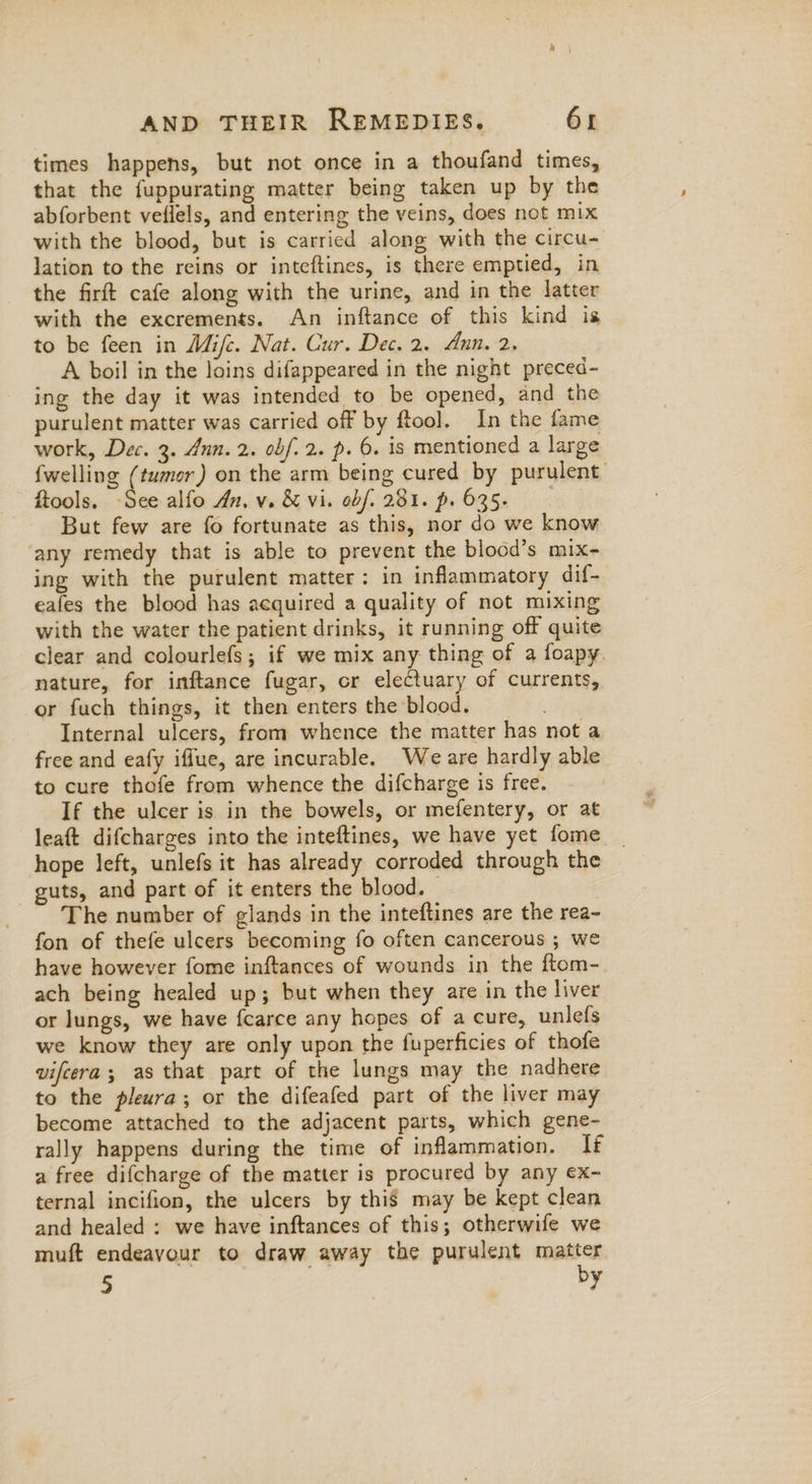 times happens, but not once in a thoufand times, that the fuppurating matter being taken up by the abforbent veflels, and entering the veins, does not mix with the blood, but is carried along with the circu- lation to the reins or inteftines, is there emptied, in the firft cafe along with the urine, and in the latter with the excrements. An inftance of this kind is to be feen in Mifc. Nat. Cur. Dec. 2. Ann. 2. A boil in the loins difappeared in the night preced- ing the day it was intended to be opened, and the purulent matter was carried off by ftool. In the fame work, Dec. 3. Ann. 2. obf. 2. p. 6. is mentioned a large {welling (tumor) on the arm being cured by purulent ftools. See alfo An. v. & vi. obf. 281. p. 635. But few are fo fortunate as this, nor do we know any remedy that is able to prevent the blood’s mix- ing with the purulent matter: in inflammatory dif- eafes the blood has acquired a quality of not mixing with the water the patient drinks, it running off quite clear and colourlefs; if we mix any thing of a foapy. nature, for inftance fugar, cr electuary of currents, er fuch things, it then enters the blood. Internal ulcers, from whence the matter has not a free and eafy iffue, are incurable. Weare hardly able to cure thofe from whence the difcharge is free. If the ulcer is in the bowels, or mefentery, or at leaft difcharges into the inteftines, we have yet fome hope left, unlefs it has already corroded through the guts, and part of it enters the blood. — | The number of glands in the inteftines are the rea- fon of thefe ulcers becoming fo often cancerous ; we have however fome inftances of wounds in the ftom- ach being healed up; but when they are in the liver or lungs, we have {carce any hopes of a cure, unlefs we know they are only upon the fuperficies of thofe vifeera; as that part of the lungs may the nadhere to the pleura; or the difeafed part of the liver may become attached to the adjacent parts, which gene- rally happens during the time of inflammation. If a free difcharge of the matter is procured by any ex- ternal incifion, the ulcers by this may be kept clean and healed : we have inftances of this; otherwife we muft endeavour to draw away the purulent matter 5 oF