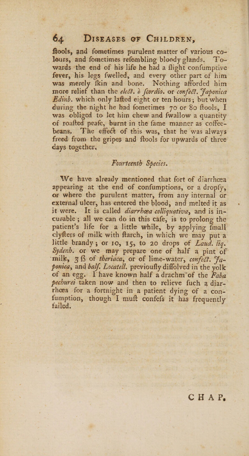 ftools, and fometimes purulent matter of various co- _ leurs, and fometimes refembling bloody glands. ‘To- wards the end of his life he had a flight confumptive fever, his legs fwelled, and every other part of him was merely {kin and bone. Nothing afforded him more relief than the eed. @ fcordio. or confect. Japonica Edinb. which only lafted eight or ten hours; but when during the night he had fometimes 70 or 80 ftools, I was obliged to let him chew and fwallow a quantity of roafted peafe, burnt in the fame manner as coffee- beans. The effect of this was, that he was always freed from the gripes and ftools for upwards of three days together. Fourteenth § pecies. We have already mentioned that fort of diarrhoza appearing at the end of confumptions, or a dropfy, or where the purulent matter, from any internal or external ulcer, has entered the blood, and melted it as it were. It is called diarrhea colliquativa, and is in- curable ; all we can do in this cafe, is to prolong the patient’s life for a little while, by applying fmall clyfters of milk with ftarch, in which we may put a little brandy ; or 10, 15, to 20 drops of Laud. fig. Sydenb. or we may prepare one of half a pint of ‘milk, 3 {3 of theriaca, or of lime-water, confedt. Fa- pontca, and balf. Locatell. previoufly diffolved in the yolk ' of an egg. I have known half adrachm’of the Fada pechuret taken now and then to relieve fuch q diar- thoea for a fortnight in a patient dying of a con- — though I muft confefs it has frequently ailed. i CHAP,