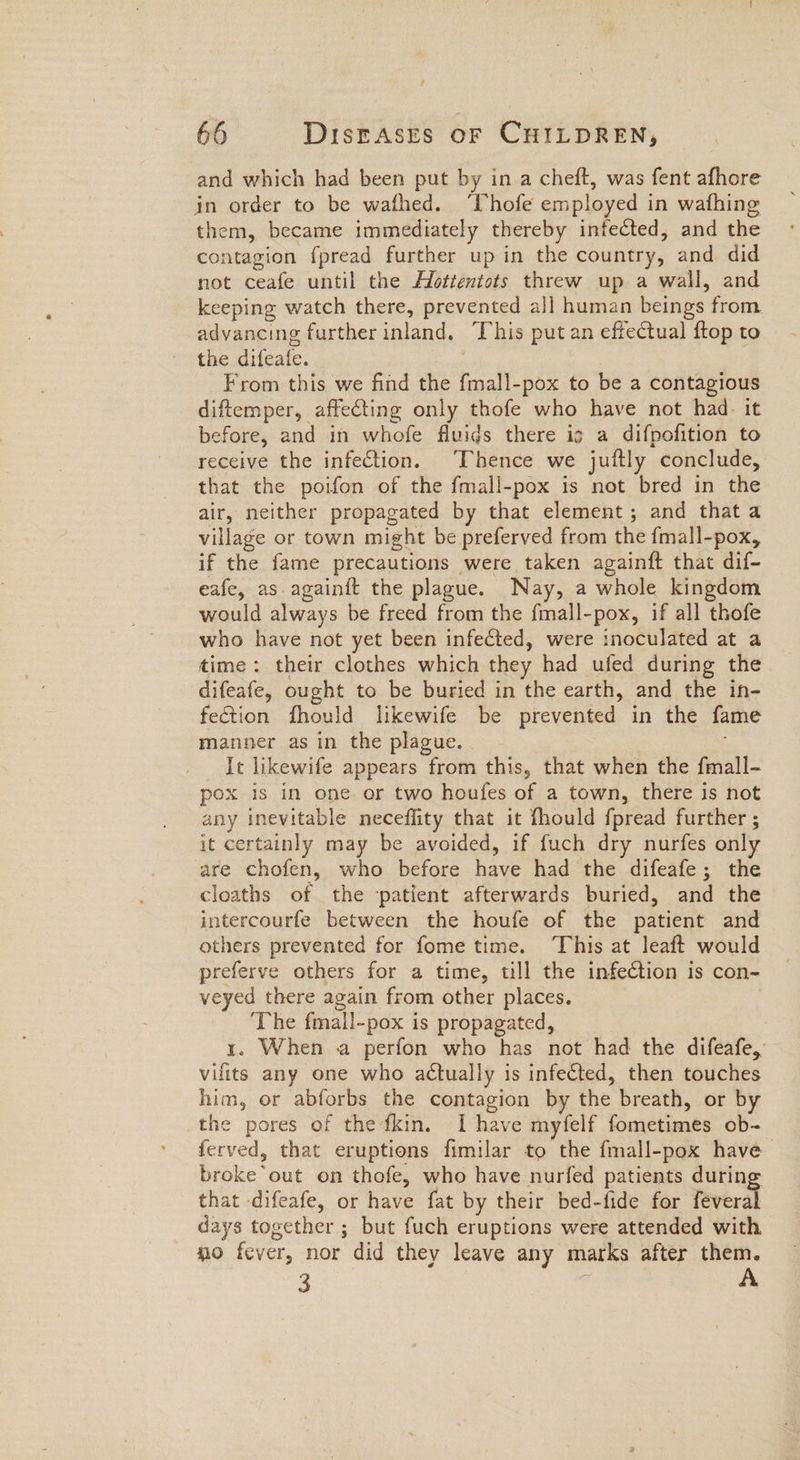 and which had been put by in a cheft, was fent afhore in order to be wafhed. ‘Chofe employed in wafhing them, became immediately thereby infected, and the contagion fpread further up in the country, and did not ceafe until the Afottentots threw up a wall, and keeping watch there, prevented all human beings from advancing further inland, This put an effectual ftop to the difeafe. From this we find the fmall-pox to be a contagious diftemper, affecting only thofe who have not had. it before, and in whofe fluids there ig a difpofition to receive the infection. Thence we juftly conclude, that the poifon of the fmall-pox is not bred in the air, neither propagated by that element; and that a village or town might be preferved from the fmall-pox, if the fame precautions were taken againft that dif- eafe, as.again{t the plague. Nay, a whole kingdom would always be freed from the fmall-pox, if all thofe who have not yet been infected, were inoculated at a time: their clothes which they had ufed during the difeafe, ought to be buried in the earth, and the in- fection fhould likewife be prevented in the fame manner as in the plague. - It likewife appears from this, that when the fmall- pox is in one or two houfes of a town, there is not any inevitable neceffity that it fhould fpread further ; it certainly may be avoided, if fuch dry nurfes only are chofen, who before have had the difeafe; the cloaths of the ‘patient afterwards buried, and the intercourfe between the houfe of the patient and others prevented for fome time. ‘This at leaft would preferve others for a time, till the infetion is con- veyed there again from other places. ‘The fmall-pox is propagated, 7 1. When a perfon who has not had the difeafe, vilits any one who actually is infected, then touches him, or abforbs the contagion by the breath, or by the pores of thedkin. I have myfelf fometimes ob- ferved, that eruptions fimilar to the fmall-pox have broke out on thofe, who have nurfed patients during that difeafe, or have fat by their bed-fide for feveral days together; but fuch eruptions were attended with no fever, nor did they leave any marks after them. 3