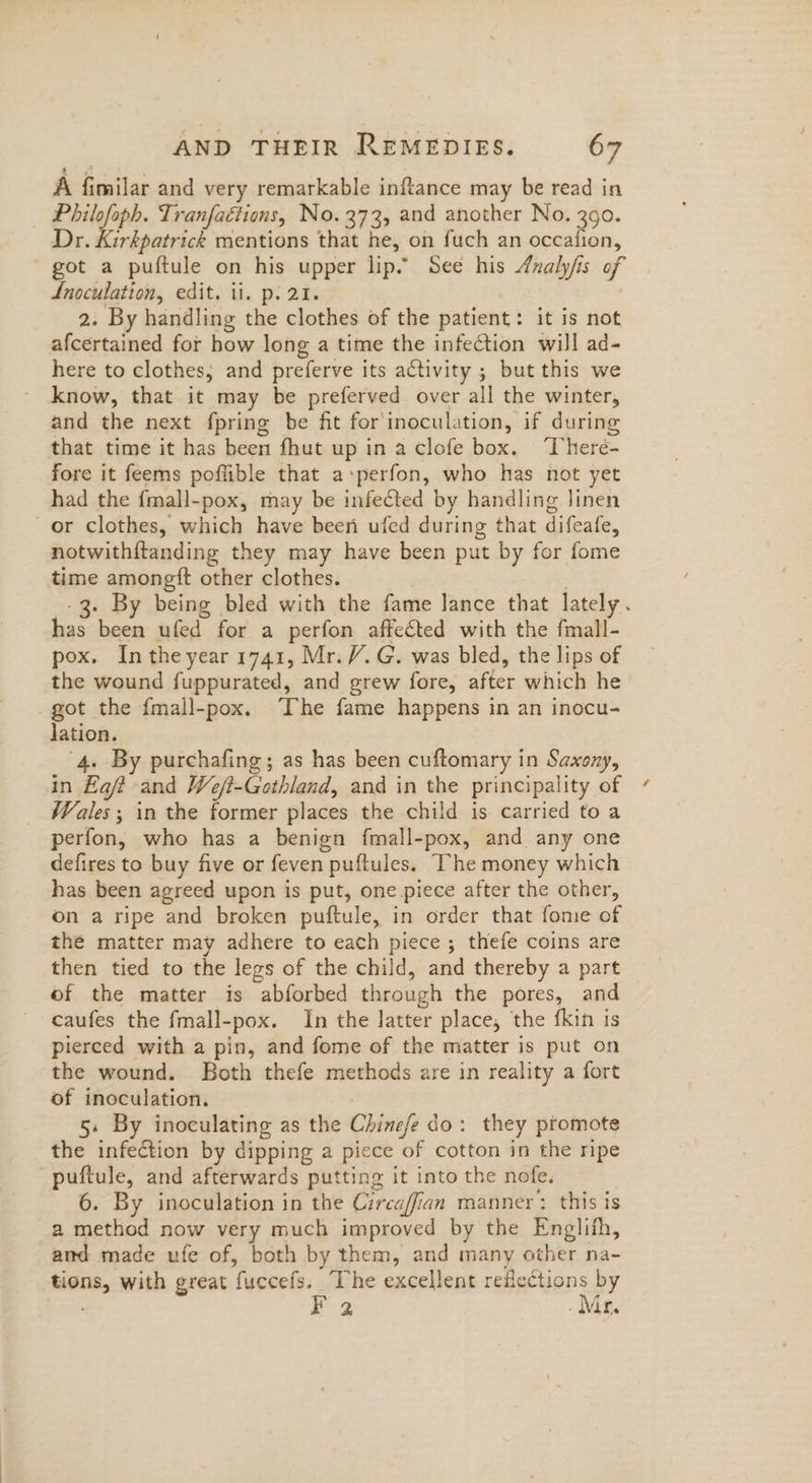 A fimilar and very remarkable inftance may be read in Philofoph. Tranfaétions, No. 373, and another No. 390. Dr. Kirkpatrick mentions that he, on fuch an occafion, got a puftule on his upper lip. See his Aualy/is of Lnoculation, edit. ii. p. 21. 2. By handling the clothes of the patient: it is not afcertained for how long a time the infection will ad- here to clothes, and preferve its activity ; but this we know, that it may be preferved over all the winter, and the next fpring be fit for inoculation, if during that time it has been fhut up in a clofe box. ‘There- fore it feems poflible that a+perfon, who has not yet had the {mall-pox, may be infected by handling linen or clothes, which have been ufed during that difeafe, notwithftanding they may have been put by for fome time amongft other clothes. , -3. By being bled with the fame lance that lately. has been ufed for a perfon affeéted with the fmall- pox. Inthe year 1741, Mr. V. G. was bled, the lips of the wound fuppurated, and grew fore, after which he _got the fmall-pox. “The fame happens in an inocu- Jation. 4. By purchafing; as has been cuftomary in Saxony, in Eaft and We/?-Gothland, and in the principality of Wales; in the former places the child is carried to a perfon, who has a benign fmall-pox, and any one defires to buy five or feven puftules. The money which has been agreed upon is put, one piece after the other, on a ripe and broken puftule, in order that fome of the matter may adhere to each piece; thefe coins are then tied to the legs of the child, and thereby a part of the matter is abforbed through the pores, and caufes the fmall-pox. In the latter place, the fkin is pierced with a pin, and fome of the matter is put on the wound. Both thefe methods are in reality a fort of inoculation. 5. By inoculating as the Chinefe do: they promote the infection by dipping a piece of cotton in the ripe puftule, and afterwards putting it into the nofe. | 6. By inoculation in the Czrcaffian manner: this is a method now very much improved by the Englith, amd made ufe of, both by them, and many other na- tions, with great fuccefs. The excellent reflections by : | Mr