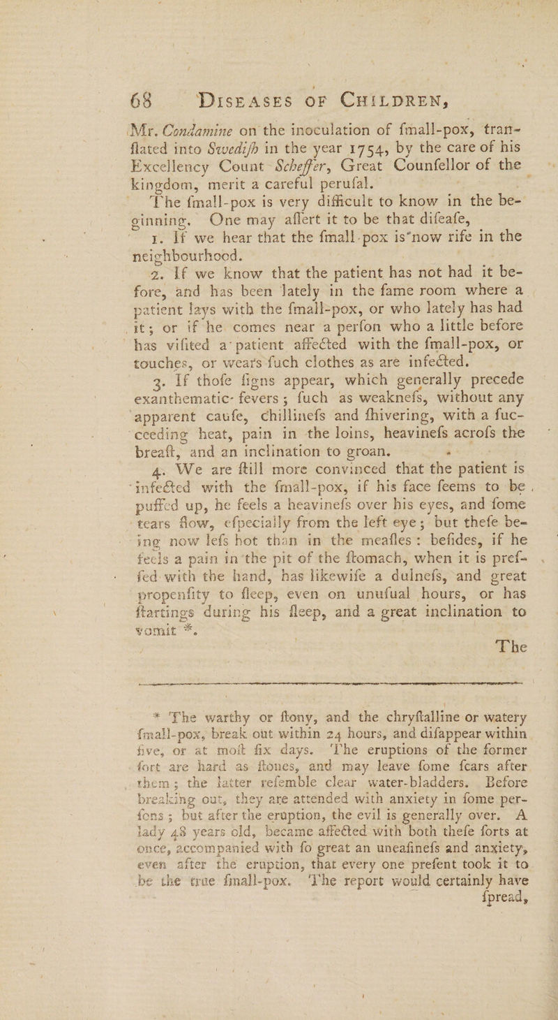 ‘Mr. Condamine on the inoculation of fmall-pox, tran- flated into Swedi/h in the year 1754, by the care of his Excellency Count Scheffer, Great Counfellor of the kingdom, merit a careful perufal. | The {mall-pox is very difficult to know in the be- ginning. One may aflert it to be that difeafe, _ ~ y, If we hear that the fmall.pox is*now rife in the neighbourhood. . | 2. If we know that the patient has not had it be- fore, and has been lately in the fame room where a | patient lays with the fmall-pox, or who lately has had it; or if he comes near a perfon who a little before has vifited a‘ patient affeCted with the fmall-pox, or touches, or wears fuch clothes as are infected. 3. If thofe figns appear, which generally precede exanthematic- fevers; fuch as weaknefs, without any ‘apparent caufe, chillinefs and fhivering, with a fuc- ‘ceeding heat, pain in the loins, heavinefs acrofs the breaft, and an inclination to groan. ‘ 4. We are ftill more convinced that the patient ts ‘infeéted with the fmall-pox, if his face feems to be. puffed up, he feels a heavinefs over his eyes, and fome tears flow, efpecially from the left eye; but thefe be- ing now lefs hot than in the meafles: befides, if he feels a pain in’the pit of the ftomach, when it is pref- fed- with the hand, has likewife a dulnefs, and great -propenfity to fleep, even on unufual hours, or has ftartings during his fleep, and a great inclination to vomut’*. : The ba eee: j : { * The warthy or flony, and the chryftalline or watery {mall-pox, break out within 24 hours, and difappear within five, or at moit fix days. ‘The eruptions of the former fort are hard as flones, and may leave fome fcars after them; the latter refemble clear water-bladders. Before breaking out, they are attended with anxiety in fome per- fons ; but after the eruption, the evil is generally over. A iady 48 years old, became affected with both thefe forts at once, accompanied with fo great an uneafinefs and anxiety, even after the eruption, that every one prefent took it to be the que. fmall-pox. ‘The report would certainly have v8 {pread,