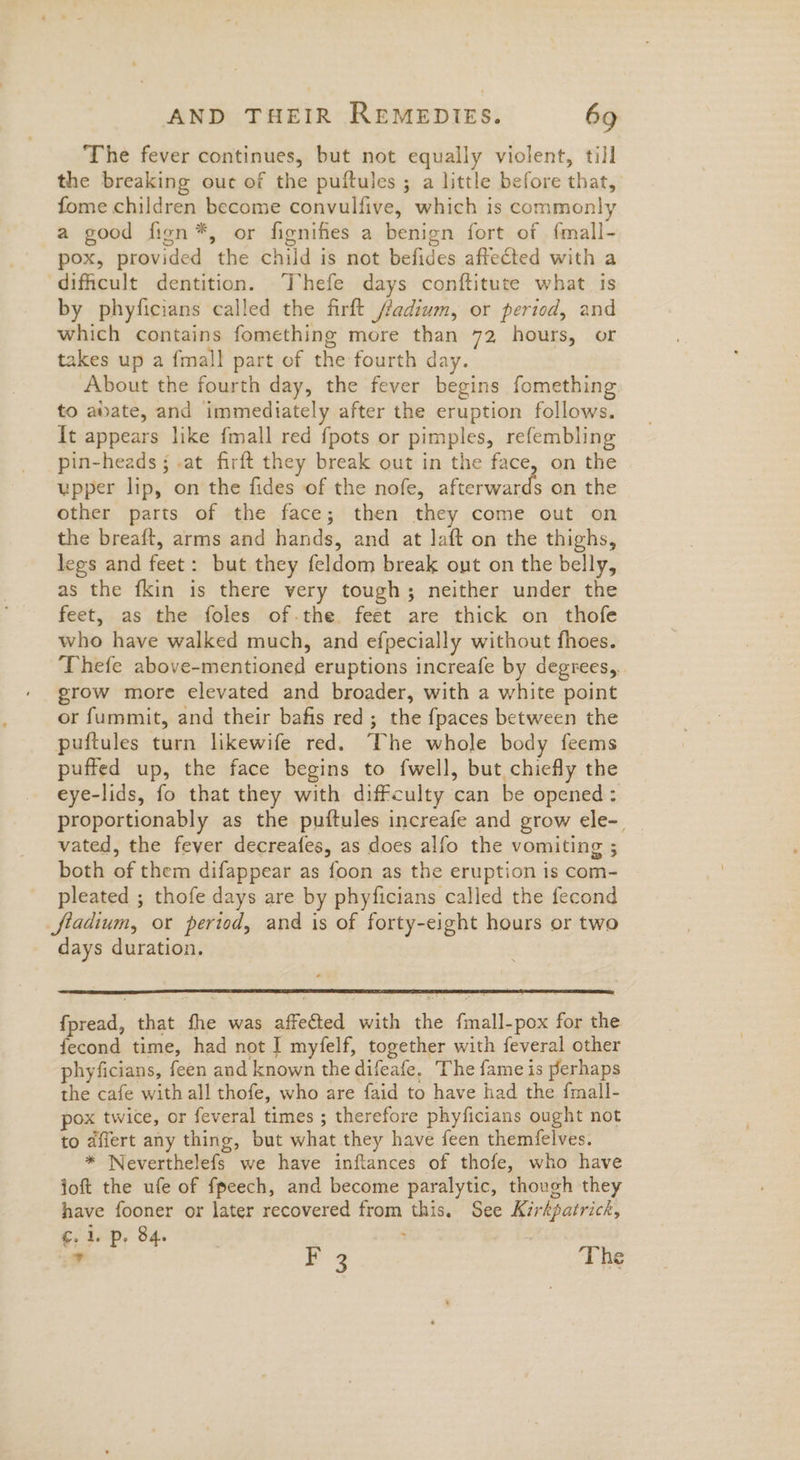The fever continues, but not equally violent, till the breaking ouc of the puftules ; a little before that, fome children become convulfive, which is commonly a good fion*, or fignifes a benign fort of f{mall- pox, provided the child is not befides affected with a dificult dentition. ‘Thefe days conftitute what is by phyficians called the firft ffadium, or period, and which contains fomething more than 72 hours, or takes up a {mall part of the fourth day. About the fourth day, the fever begins fomething to abate, and immediately after the eruption follows. It appears like fmall red {pots or pimples, refembling pin-heads ; .at firft they break out in the face, on the upper lip, on the fides of the nofe, Seen E on the other parts of the face; then they come out on the breaft, arms and hands, and at laft on the thighs, legs and feet: but they feldom break out on the belly, as the fkin is there very tough; neither under the feet, as the foles of.the. feet are thick on thofe who have walked much, and efpecially without fhoes. ‘Thefe above-mentioned eruptions increafe by degrees, grow more elevated and broader, with a white point or fummit, and their bafis red; the fpaces between the puftules turn likewife red. The whole body feems puffed up, the face begins to fwell, but chiefly the eye-lids, fo that they with diffculty can be opened :. proportionably as the puftules increafe and grow ele-. vated, the fever decreafes, as does alfo the vomiting ; both of them difappear as foon as the eruption is com- pleated ; thofe days are by phyficians called the fecond fiadium, or period, and is of forty-eight hours or two days duration. fpread, that fhe was affected with the fmall-pox for the fecond time, had not I myfelf, together with feveral other phyficians, feen and known the difeafe. The fame is perhaps the cafe with all thofe, who are faid to have had the fmall- pox twice, or feveral times ; therefore phyficians ought not to affert any thing, but what they have feen themfelves. * Weverthelefs we have inftances of thofe, who have loft the ufe of fpeech, and become paralytic, though they have fooner or later recovered from this. See Kirkpatrick, ¢.1. p, 84. : > this 2% “T he