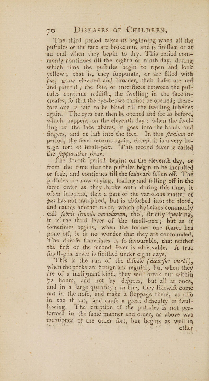 The third period takes its beginning when all the | puftules of the face are broke out, and is finifhed or at ‘an end when they begin to dry. This period com- monly continues till the eighth or ninth day, during which time the puftules begin to ripen and look yellow; that is, they fuppurate, or are filled with pus, grow elevated and broader, their bafes are red and painful ; the fkin or interftices between the puf- tules continue reddifh, the fwelling in the face in- creafes, fo that the eye-brows cannot be opened; there- fore one is faid to be blind till the fwelling fubades ~ again. The eyes can then be opened and fee as before, which happens on the eleventh day: when the fwel- ling of the face abates, it goes into the hands and ‘fingers, and at laft into the feet. In this fladium or period, the fever returns‘again, except it is a very be- nign fort of fmall-pox. ‘This fecond fever is called the fuppurative fever. | : ‘The fourth period begins on the eleventh day, or from the time that the puftules begin to be incrufted or fcab, and continues till the {cabs are fallen off. The puftules are now drying, f{caling and falling off in the fame order as they .broke out; during this time, it often happens, that a part of the variclous matter of pus has not tranfpired, but is abforbed into the blood, and caufes another fc+er, which phyficians commonly _ Call febris fecunda variolarum, tho’, ftritly fpeaking, it is the third fever of the fmall-pox; but as it fometimes begins, when the former one fcarce has gone off, it is no wonder that they are confounded, ‘The difeafe fometimes is fo favourable, that neither ‘the firft or the fecond fever is obfervable. A true fmall-pox never is finifhed under eight days. . This is the run of the difeafe (decurfus morbi), when the pocks are benign and regular; but when they are of a malignant kind, they will’ break out within 72 hours, and not by degrees, but all at once, and in a large quantity ; in fine, they likewife come out in the nofe, and make ‘a ftoppace there, as alfo in the throat, and caufe a great difficulty ‘in fwal- lowing. The eruption of the puftules is not per- formed in the fame manner and order, as above was mentioned of the other fort, but begins as well in eae Ce ed ork MER aT ; cee a 2 other