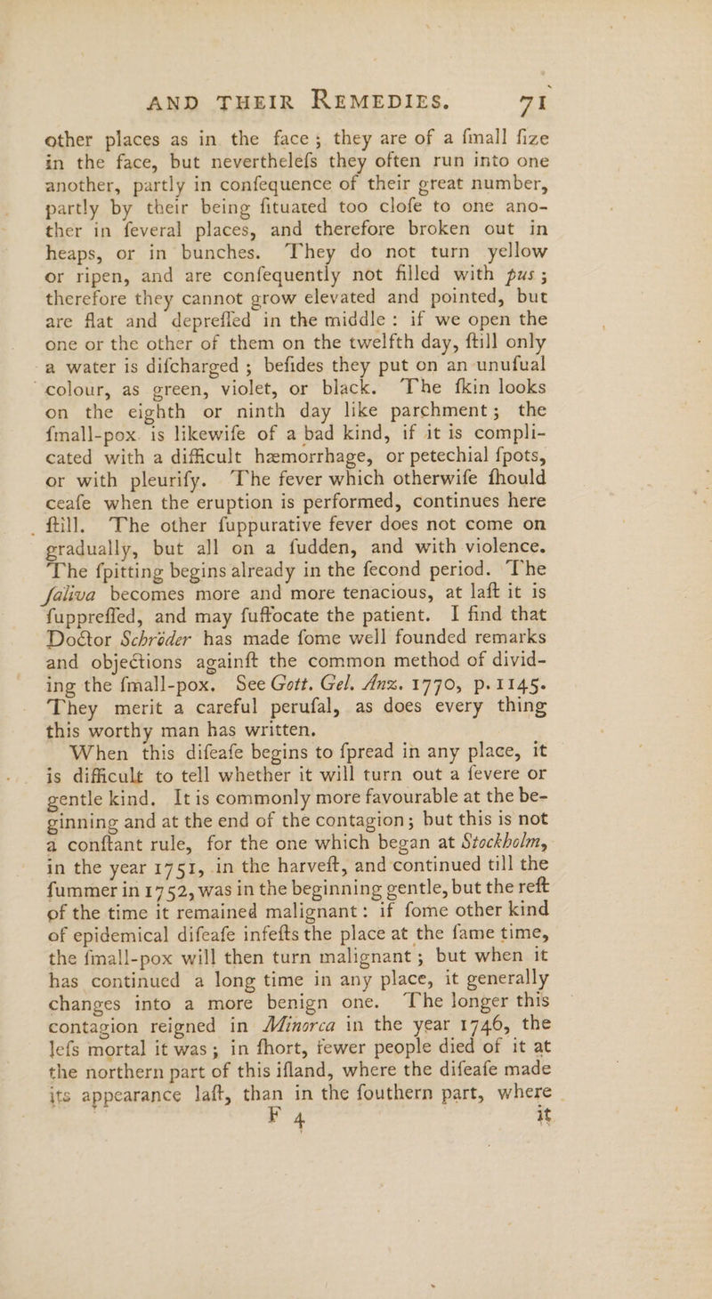 other places as in the face; they are of a {mall fize in the face, but neverthelefs they often run into one another, partly in confequence of their great number, partly by their being fituated too clofe to one ano- ther in feveral places, and therefore broken out in heaps, or in bunches. ‘They do not turn yellow or ripen, and are confequently not filled with pus ; therefore they cannot grow elevated and pointed, but are flat and deprefled in the middle: if we open the one or the other of them on the twelfth day, ftill only a water is difcharged ; befides they put on an unufual colour, as green, violet, or black. The fkin looks on the eighth or ninth day like parchment; the f{mall-pox. is likewife of a bad kind, if it is compli- cated with a dificult hemorrhage, or petechial fpots, or with pleurify. The fever which otherwife fhould ceafe when the eruption is performed, continues here _ fill. The other fuppurative fever does not come on gradually, but all on a fudden, and with violence. ‘The fpitting begins already in the fecond period. ‘The faliva becomes more and more tenacious, at laft it is fupprefled, and may fuffocate the patient. I find that Doétor Schréder has made fome well founded remarks and objections againft the common method of divid- ing the fmall-pox. See Gott. Gel. dnz. 1770, p. 1145. They merit a careful perufal, as does every thing this worthy man has written. When this difeafe begins to fpread in any place, it is difficult to tell whether it will turn out a fevere or gentle kind. It is commonly more favourable at the be- ginning and at the end of the contagion; but this is not a conftant rule, for the one which began at Stockholm, in the year 1751, in the harveft, and continued till the fummer in 1752, was in the beginning gentle, but the reft of the time it remained malignant: if fome other kind of epidemical difeafe infefts the place at the fame time, the fmall-pox will then turn malignant ; but when it has continued a long time in any place, it generally changes into a more benign one. ‘The longer this contagion reigned in Minorca in the year 1746, the lefs mortal it was; in fhort, fewer people died of it at the northern part of this ifland, where the difeafe made its appearance laft, than in the fouthern part, where _ 4 ¢