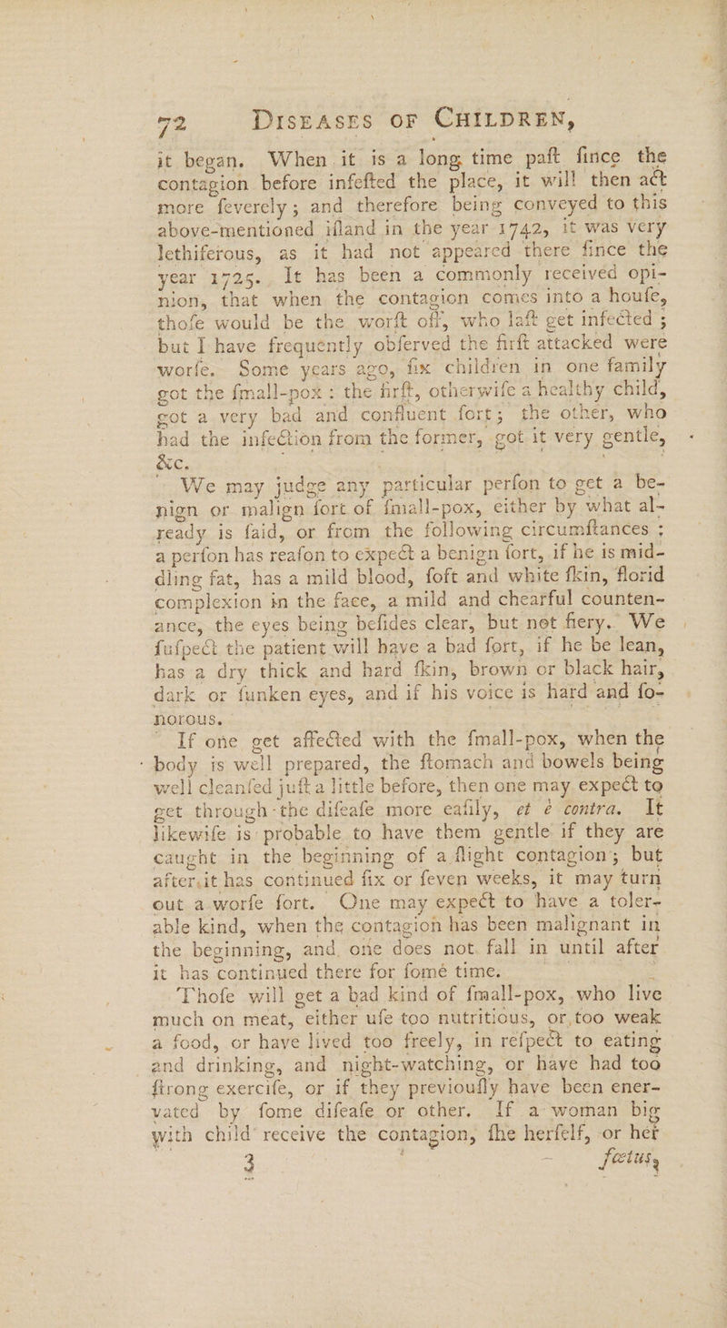 it began. When it is a long time paft fince the contagion before infefted the place, it will then act more feverely ; and therefore being conveyed to this above-mentioned ifland in the year 1742, it was very lethiferous, as it had not appeared there fince the year 1725., It has been a commonly received opi- nion, that when the contagion comes into a houfe, thofe would be the worft off, who laf get infected ; but Ihave frequently obferved the firft attacked were worfe. Some years azo, fix children in one family got the fmall-pox : the firft, otherwife a healthy child, got a very bad and confluent fort; the other, who had the infeCtion from the former, got it very gentle, We may judge any particular perfon to get a be- nign or malign fort of fmall-pox, either by what al- ready is faid, or from the following circumftances ; a perton has reafon to expect a benign fort, if he is mid- dling fat, has a mild blood, foft and white fkin, florid complexion in the face, a mild and chearful counten- ance, the eyes being befides clear, but net hery. We has a dry thick and hard fkin, brown or black hair, dark or funken eyes, and if his voice is hard and fo- norous. | | Sys Ss ~ If one get affe&ed with the fmall-pox, when the ‘body is well prepared, the ftomach and bowels being well cleanfed jufta little before, then one may expect to get through -the difeafe more eafily, et ¢ contra. It likewife is probable to have them gentle if they are caught in the beginning of a flight contagion; but after,it has continued fix or feven weeks, it may turn out a_worfe fort. One may expect to have a toler- able kind, when the contagion has been malignant in the beginning, and, one does not, fall in until after it has continued there for fomé time. ra ena Thofe will get a bad kind of fmall-pox, who live much on meat, either ufe too nutritious, or,too weak a food, or haye lived too freely, in refpect to eating and drinking, and night-watching, or have had too firong exercife, or if they previoufly have been ener- vated by fome difeafe or other. If a woman big with child’ receive the contagion, fhe herfelf, or her 3 ~ fetus,