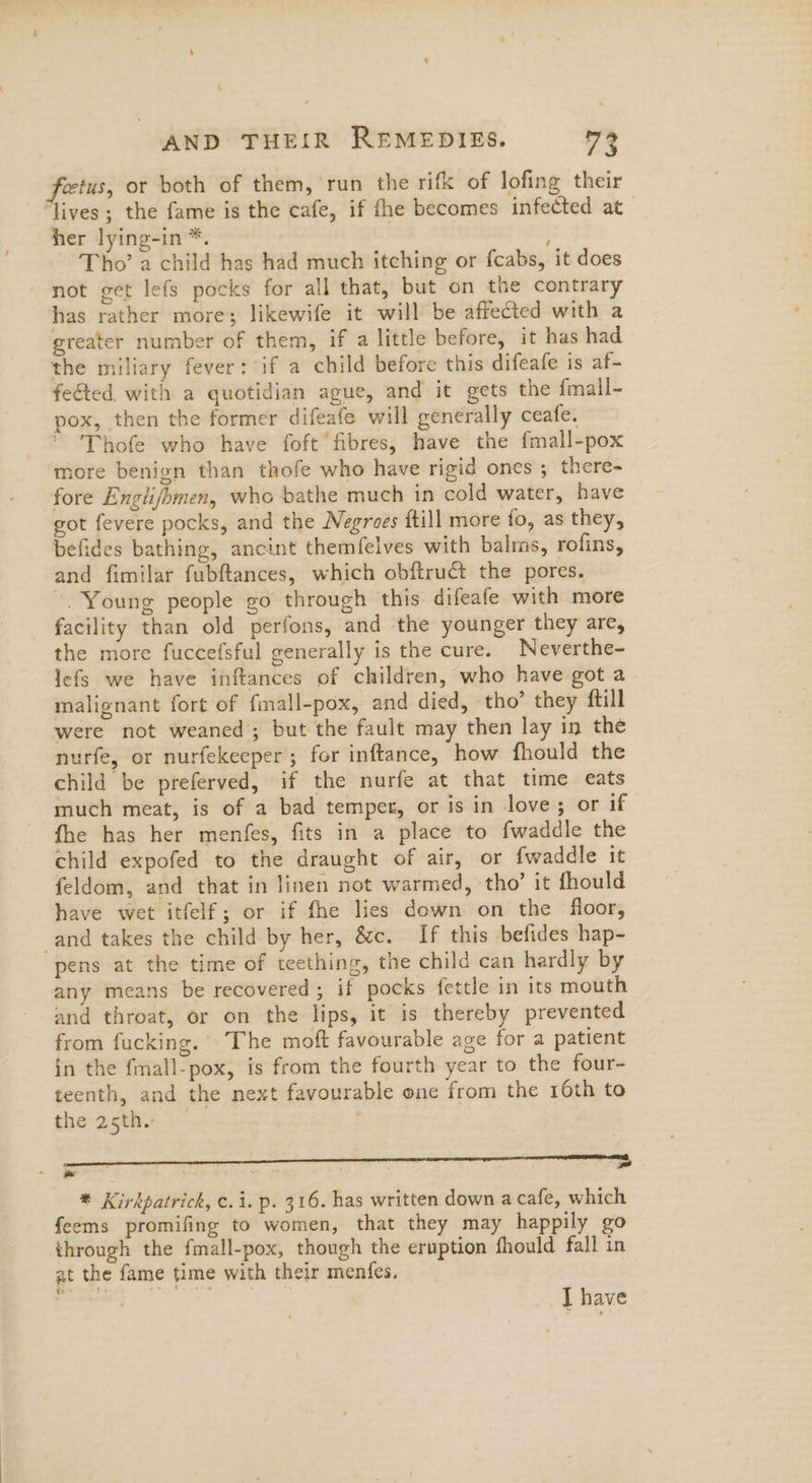 fetus, or both of them, ‘run the rifk of lofing their “lives ; the fame is the cafe, if fhe becomes infected at her lying-in *. : Tho’ a child has had much itching or fcabs, it does - not get lefs pocks for all that, but on the contrary has rather more; likewife it will be affected with a greater number of them, if a little before, it has had the miliary fever: if a child before this difeafe is af- feéted. with a quotidian ague, and it gets the {mall- pox, then the former difeafe will generally ceafe. Thofe who have foft fibres, have the fmall-pox more benign than thofe who have rigid ones ; there- fore Englifbmen, who bathe much in cold water, have got fevere pocks, and the Negroes ftill more fo, as they, befides bathing, ancint themfelves with balms, rofins, and fimilar fubftances, which obftruct the pores. ~. Young people go through this difeafe with more facility than old perfons, and the younger they are, the more fuccefsful generally is the cure. Neverthe- lefs we have inftances of children, who have got a malignant fort of fmall-pox, and died, tho’ they {till were not weaned; but the fault may then lay in the nurfe, or nurfekeeper ; for inftance, how fhould the child be preferved, if the nurfe at that time eats much meat, is of a bad temper, or is in love; or if fhe has her menfes, fits in a place to fwaddle the child expofed to the draught of air, or {waddle it feldom, and that in linen not warmed, tho’ it fhould have wet itfelf; or if fhe lies down on the floor, and takes the child by her, &amp;c. If this befides hap- pens at the time of teething, the child can hardly by any means be recovered; if pocks fettle in its mouth and throat, or on the lips, it is thereby prevented from fucking. The moft favourable age for a patient in the fmall-pox, is from the fourth year to the four- teenth, and the next favourable one from the 16th to the asth. aa ne, * Kirkpatrick, ¢.1. p. 316. has written down a cafe, which feems promifing to women, that they may happily go through the fmall-pox, though the eruption fhould fall in at the fame time with their menfes. ‘ I have