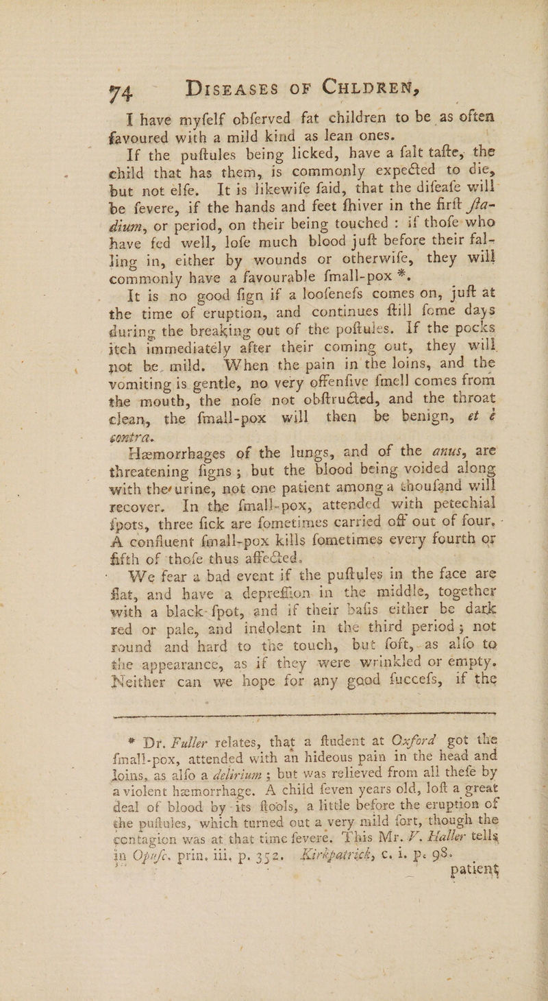 I have myfelf obferved fat children to be as often favoured with a mild kind as lean ones. | If the puftules being licked, have a falt tafte, the child that has them, is commonly expected to dic, but not elfe. It is likewife faid, that the difeafe will be fevere, if the hands and feet fhiver in the firft /fa- dium, or period, on their being touched : if thofe who have fed well, lofe much blood juft before their fal- ling in, either by wounds or otherwife, they will commonly have a favourable fmall-pox *. : It is no good fign if a loofenefs comes on, juft at the time of eruption, and continues ftill fome days during the breaking out of the poftules. If the pocks itch immediately after their coming out, they will not be. mild. When the pain in the loins, and the vomiting is gentle, no very offenfive {mel] comes from the mouth, the nofe not obftrudted, and the throat clean, the fmall-pox will then be benign, et ¢ contra. : Hemorrhages of the lungs, and of the anus, are threatening figns; but the blood being voided along with therurine, not one patient among a thoufand will recover. In the fimall-pox, attended with petechial {pots, three fick are fometimes carried off out of four, - A confluent fmall-pox kills fometimes every fourth or fifth of thefe thus affecied. ; We fear a bad event if the puftules in the face are flat, and have a depreffion in the middle, together with a black-fpot, and if their bafis either be dark red or pale, and indolent in the third period; not round and hard to the touch, but foft,.as allo te the appearance, as if they were wrinkled or empty. Neither can we hope for any good fuccefs, if the * Dr. Fuller relates, that a ftudent at Oxford got the {mall-pox, attended with an hideous pain in the head and loins, as alfo a delirium ; but was relieved from all thefe by aviolent hemorrhage. A child feven years old, loft a great deal of blood by -its ftools, a little before the eruption of the puftules, which turned out a very mild fort, though the contagion was at that time fevere. This Mr. 7’, Haller tells in Ope/c, prin, ili, p. 352. Karepatrich, €. be Pe Qe oss 3 3 bs } patiens