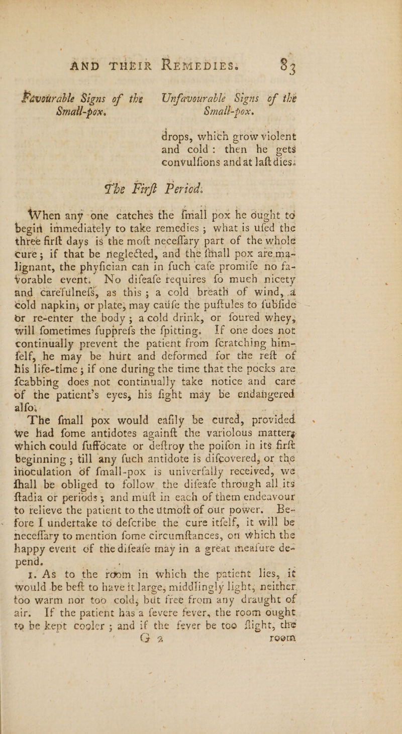 Favourable Signs of the Unfavourable Signs of the Small-pox. Small-pox. drops, whith grow violent and cold: then he gets convulfions and at laft dies; The Firft Period: When any one catches the {mall pox he ought to begin immediately to take remedies ; what is ufed the three firft days is the moft neceflary part of the whole cure; if that be neglected, and the finall pox are.ma- lignant, the phyfician cah in fuch cafe promife no fa- Vorable event: No difeafe requires fo much nicety and CarefulnefS, as this; a cold breath of wind, a cold napkin; or plate; may catife the puftules to fubfide or re-enter the body; acold drink, or foured whey, will fometimes fupprefs the fpitting. If one does not continually prevent the patient from feratching him- felf, he may be hurt and deformed for the reft of his life-time ; if one during the time that the pocks are fcabbing does not continually take notice and care of the patient’s eyes, his fight may be endangered alfo.. : s The fimall pox would eafily be cured, provided we had fome antidotes againft the variolous matterg which could fuffocate or deftroy the poifon in its firft beginning ; till any fuch antidote is diftovered, or the inoculation of fmall-pox is univerfally received, we fhall be obliged to follow the difeafe through all its ftadia or periods; and muft in each of them endeavour to relieve the patient to the utmoft of our power. Be- fore I undettake to defcribe the cure itfelf, it will be neceflary to mention fome circumftances, on which the happy everit of the difeafe may in a great meafure de- pend. : 1. As to the room in which the patieht lies, it would be beft to have it large; middlingly light, neither too warm nor too cold, but free from any draught of air. If the patient has a fevere fever, the room ought toa be kept cooler ; and if the fever be too flight, che | (F 2 room