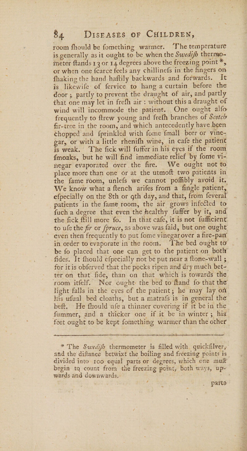 room fhould be fomething warmer. ‘The temperature is generally as it ought to be when the Swedi/h thermo- meter ftands 13 or 14 degrees above the freezing point *, or when one {carce feels any chillinefs in the fingers on fhaking the hand haftily backwards and forwards. It is likewife of fervice to hang a curtain before the door ; partly to prevent the draught of air, and partly that one may let in frefh air : without this a draught of wind will incommode ‘the patient. One ought alfo frequently to ftrew young and frefh branches of Scotch fir-tree in the room, and which antecedently have been chopped and fprinkled with fome fmall beer or vine- gar, or with a little rhenifh wine, in cafe the patient is weak. The fick will fuffer in his eyes if the room {moaks, but he will find immediate relief by fome vi- negar evaporated over the fire. We ought not to place more than one or at the utmoft two patients in the fame room, unlefs we cannot poffibly avoid it. We know what a ftench arifes from a fingle patient, efpecially on the 8th or oth day, and that, from feveral patients in the fame room, the air grows infected to fuch a degree that even the healthy fuffer by it, and the fick ftill more fo. In that cafe, it is not fufficient: to ufe the fr or /pruce, as above was faid, but one ought even then frequently to put fome vinegarover a fire-parr in order to evaporate’ in the room. ‘The bed ought to be fo placed that one can get to the patient on both’ fides. It fhould efpecially not be put near a ftone-wall ; for itis obferved that the pocks ripen and dry much bet-. ter on that fide, than on that which is towards the. room itfelf. Nor ought the bed to ftand fo that the light falls in the eyes of the patient; he may lay ort his ufual bed cloaths, but a matrafs is in general the beft. He fhould afe a thinner covering if it be in the fummer, and a thicker one if it be in winter; his feet ought to be kept fomething warmer than the other ee * The Swedifa thermometer is filled with quickfilver, and the diflance betwixt the boiling and fréezing points 1s _ divided into roo equal parts or degrees, which one mult begin tq count from the freezing point, both ways, up» wards and downwards. Phat wis , _ parts