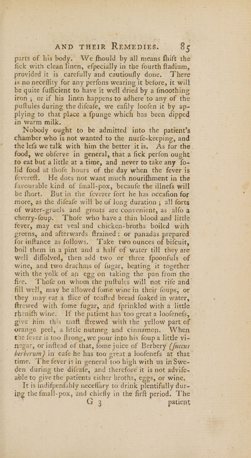 parts of his body. We fhould by all means fhift the fick with clean linen, efpecially in the fourth ftadium, provided it is carefully and cautioufly done. There is no neceflity for any perfons wearing it before, it will be quite fufficient to have it well dried by a fmoothing iron ; or if his linen happens to adhere to any of the puttules during the difeafe, we eafily loofen it by ap- plying to that place a fpunge which has been dipped in warm milk, Nobody ought to be admitted into the patient’s chamber who is not wanted to the nurfe-keeping, and the lefs we talk with him the better itis. As for the food, we obferve in general, that a fick perfon ought to eat but alittle at a time, and never to take any fo- lid food at thofe hours of the day when the fever is fevereft. He does not want much nourifhment in the favourable kind of fmall-pox, becaufe the illnefs will be fhort. Butin the feverer fort he has occafion for more, as the difeafe will be of long duration ; all forts of water-gruels and groats are convenient, as alfoa cherry-foup. Thofe who hayea thin blood and little fever, may eat veal and chicken-broths boiled with greens, and afterwards. ftrained: er panadas prepared for inftance as follows. ‘Take two ounces of bifcuit, boil them in a pint and a half of water till they are well diffolved, then add two or three fpoonfuls of wine, and two drachms of fugar, beating it together with the yolk of an egg on taking the pan from the fire. Thofe on whom the puftules will not rife and fill well, may be allowed fome wine in their foups, or they may eat a flice of toafted bread foaked in water, _ {trewed with fome fugar, and fprinkled with a little thenifh wine. If the patient has too great a loofenefs, give him this toaft ftrewed with the yellow part of oranze peel, a little nutmeg and cinnamon. When the fever is too {trong, we pour into his foupa little vi- negar, or inftead of that, fome juice of Berbery (fuccus . berberum) in cafe he has too great a loofenefs at that time. ‘Ihe fever isin general too high with us in Swe- den during the difeafe, and therefore it is not advife~ able to give the patients either broths, eggs, or wine. Tt is indifpenfably neceflary to drink plentifully dur- ing the {mall-pox, and chiefly in the firft period. The Me | patient