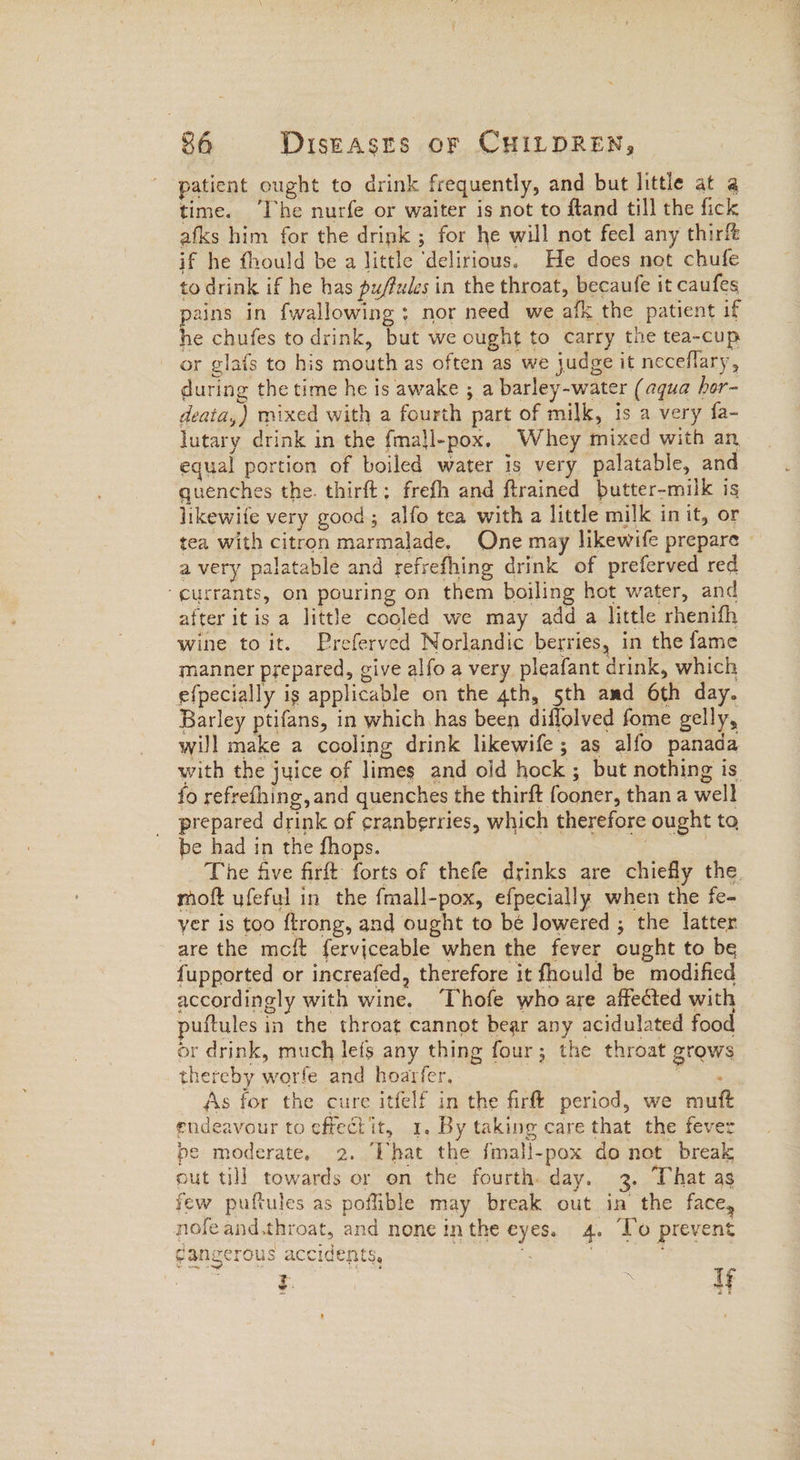 patient ought to drink frequently, and but little at @ time. “Ihe nurfe or waiter is not to fland till the fick afks him for the drink ; for he will not feel any thir& if he fhould be a little ‘delirious. He does not chufe to drink if he has pu/fules in the throat, becaufe it caufes pains in {wallowing ; nor need we afk the patient if he chufes to drink, but we ought to carry the tea-cup or glafs to his mouth as often as we judge it neceflary, during the time he is awake ; a barley-water (aqua hor- deata,) mixed with a fourth part of milk, is a very fa- lutary drink in the fma}l-pox. Whey mixed with an equal portion of boiled water is very palatable, and quenches the. thirft; frefh and ftrained butter-milk is likewife very good; alfo tea with a little milk init, or tea with citron marmalade. One may likewife prepare © a very palatable and refrefhing drink of preferved red “currants, on pouring on them boiling hot water, and after itis a little cooled we may add a little rhenifh wine toit. Preferved Norlandic berries, in the fame manner prepared, give alfo a very pleafant drink, which efpecially ig applicable on the 4th, 5th amd 6th day. Barley ptifans, in which has been diflolved fome gelly, will make a cooling drink likewife; as alfo panada with the juice of limes and old hock ; but nothing is fo refrefhing,and quenches the thirft fooner, than a well prepared drink of cranberries, which therefore ought to be had in the fhops. | : The five firft forts of thefe drinks are chiefly the. moft ufeful in the fmall-pox, efpecially when the fe- yer is too ftrong, and ought to be Jowered ; the latter are the meft ferviceable when the fever ought to be fupported or increafed, therefore it fhould be modified accordingly with wine. Thofe who are affected with puftules in the throat cannot bear any acidulated food or drink, much leis any thing four; the throat grows thereby worfe and hoarfer, eS As for the cure itfelf in the firf! period, we muft endeavour to effect it, 1. By taking care that the fever pe moderate, 2. ‘That the fmall-pox do not break out till towards or on the fourth. day. 3. That as few puftules as poflible may break out in the face, nofeand.throat, and none inthe eyes. 4. To prevent gangerous accidents, ” | $ | 4 if