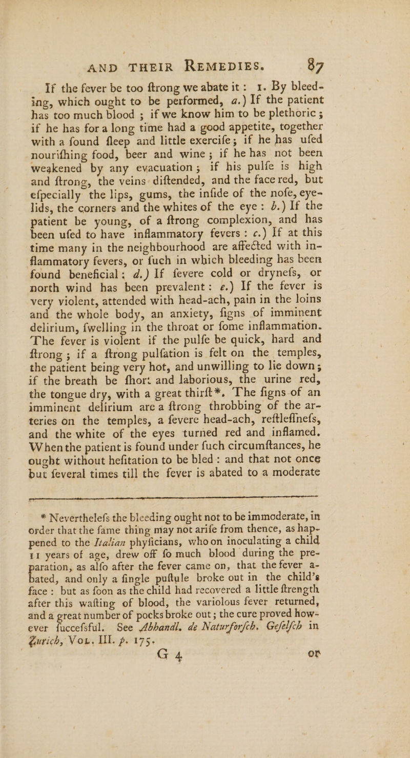 If the fever be too ftrong we abate it: 1. By bleed- ing, which ought to be performed, a.) If the patient has too much blood ; if we know him to be plethoric ; if he has for a long time had a good appetite, together with a found fleep and little exercife; if he has ufed nourifhing food, beer and wine; if he has not been weakened by any evacuation; if his pulfe is high and ftrong, the veins: diftended, and the face red, but efpecially the lips, gums, the infide of the nofe, eye- lids, the corners and the whites of the eye: 4.) If the patient be young, of a ftrong complexion, and has been ufed to have inflammatory fevers: c.) If at this time many in the neighbourhood are affected with in- flammatory fevers, or fuch in which bleeding has been found beneficial: d.) If fevere cold or drynefs, or north wind has been prevalent: e.) If the fever is very violent, attended with head-ach, pain in the loins and the whole body, an anxiety, figns of imminent delirium, fwelling in the throat or fome inflammation. The fever is violent if the pulfe be quick, hard and ftrong ; if a ftrong pulfation is felt on the temples, the patient being very hot, and unwilling to lie down; if the breath be fhort and laborious, the urine red, the tongue dry, with a great thirft*, The figns-of an imminent delirium area ftrong throbbing of the ar- teries on the temples, a fevere head-ach, reftlefinefs, and the white of the eyes turned red and inflamed. When the patient is found under fuch circumftances, he ought without hefitation to be bled: and that not once but feveral times till the fever is abated to a moderate * Neverthelefs the bleeding ought not to be immoderate, in order that the fame thing may not arife from thence, as hap- pened to the /talian phyficians, who on inoculating a child 11 years of age, drew off fo much blood during the pre- gee as alfo after the fever came on, that thefever a- ated, and only a fingle puftule broke out in the child’s face: but as foon as the child had recovered a little ftrength after this wafting of blood, the variolous fever returned, and a great number of pocks broke out ; the cure proved how- ever fuccefsful. See Abhandl. de Naturforfch. Gefelfch in gurich, Vou. Ill. pg. 175. | G4 or