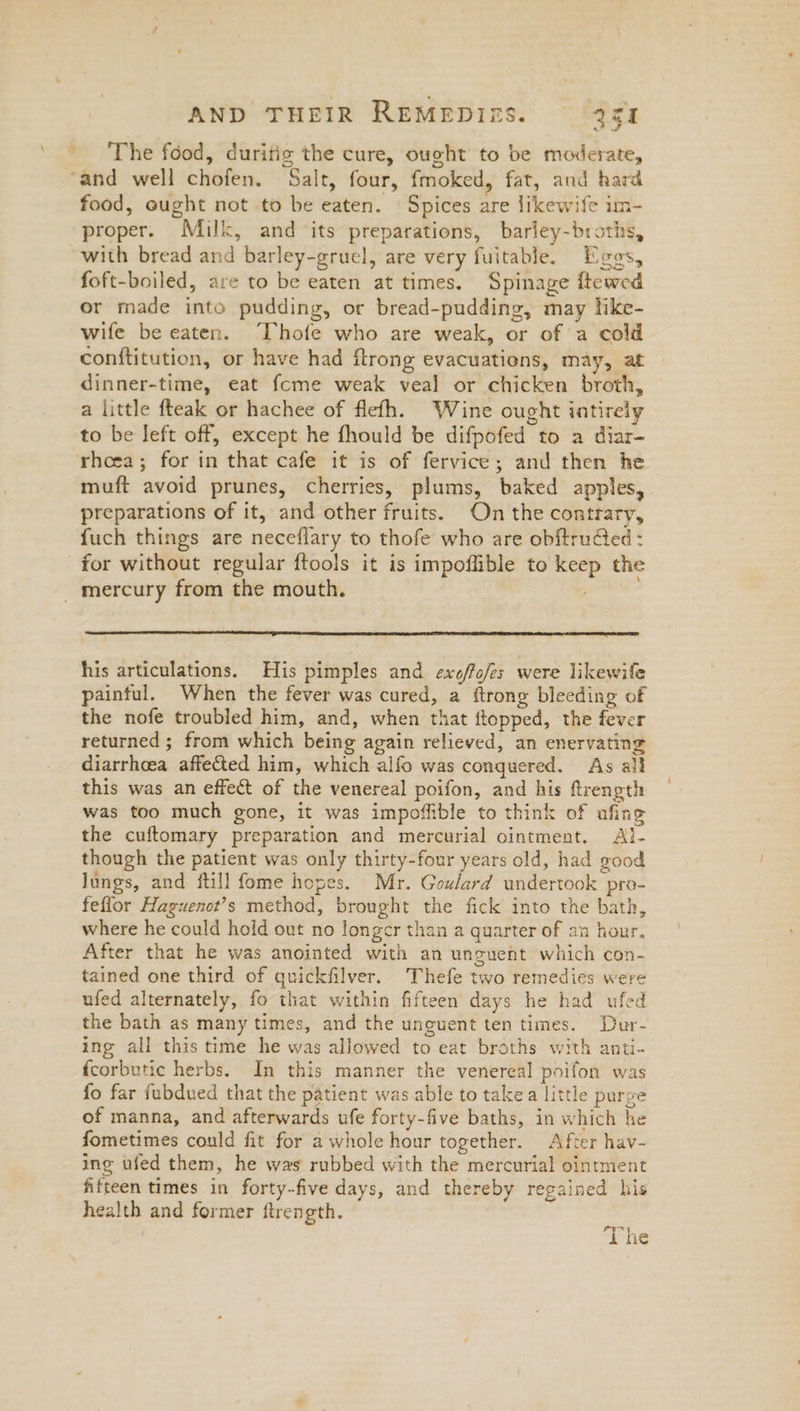 The food, duritig the cure, ought to be moderate, ‘and well chofen, Salt, four, fmoked, fat, and hard food, ought not to be eaten. Spices are likewife im- proper. Milk, and its preparations, barley-broths, with bread and barley-gruel, are very fuitable. Egos, foft-boiled, are to be eaten at times. Spinage itewed or made into pudding, or bread-pudding, may hke- wife be eaten. “Thofe who are weak, or of a cold conftitution, or have had ftrong evacuations, may, at dinner-time, eat fcme weak veal or chicken broth, a little fteak or hachee of flefh. Wine ought intirely to be left off, except he fhould be difpofed to a diar- rhcea; for in that cafe it is of fervice; and then he muft avoid prunes, cherries, plums, baked apples, preparations of it, and other fruits. On the contrary, fuch things are neceflary to thofe who are obftrudted : for without regular ftools it is impoffible to keep the _ mercury from the mouth. ueveds his articulations. His pimples and exo/fo/es were likewife painful. When the fever was cured, a ftrong bleeding of the nofe troubled him, and, when that flopped, the fever returned ; from which being again relieved, an enervating diarrhoea affected him, which alfo was conquered. As all this was an effect of the venereal poifon, and his ftrength was too much gone, it was impoffible to think of afing the cuftomary preparation and mercurial ointment, Al- though the patient was only thirty-four years old, had good lungs, and ftill fome hopes. Mr. Goulard undertook pro- feffor Haguenot’s method, brought the fick into the bath, where he could hold out no longer than a quarter of an hour. After that he was anointed with an unguent which con- tained one third of quickfilver. Thefe two remedies were ufed alternately, fo that within fifteen days he had ufed the bath as many times, and the unguent ten times. Dur- ing all this time he was allowed to eat broths with anti- fcorbutic herbs. In this manner the venereal poifon was fo far fubdued that the patient was able to take a little purge of manna, and afterwards ufe forty-five baths, in which he fometimes could fit for a whole hour together. After hav- ing ufed them, he was rubbed with the mercurial ointment fifteen times in forty-five days, and thereby regained his health and former ftrength. ‘The