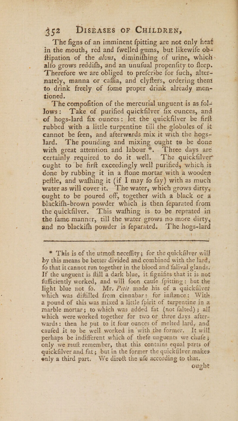 The figns of an imminent fpitting are not only heaé alfo grows reddifh, and an unufual propenfity to fleep. ‘Therefore we are obliged to prefcribe for fuch, alter- nately, manna or cafha, and clyfters, ordering them to drink freely of fome proper drink already men- tioned. ; The compofition of the mercurial unguent is as fol- lows: ‘Take of purified quickfilver fix ounces, and - of hogs-lard fix ounces: let the quickfilver be firft rubbed with a little turpentine tiil the globules of it cannot be feen, and afterwards mix it with the hogs- lard. The pounding and mixing ought to be done with great attention and labour *. Three days are certainly required to do it well. The quickfilver ought to be firft exceedingly well purified, which is done by rubbing it in a ftone mortar with a wooden _ peftle, and wafhing it (if I may fo fay) with as much water as will cover it. “The water, which grows dirty; ought to be poured off, together with a black or a blackifh-brown powder which is then feparated from the quickfilver. This wafhing is to be repeated in the fame manner, till the water grows no more dirty, and no blackifh powder is feparated. “The hogs-lard * This is of the utmoft neceflity; for the quickfilver will by this means be better divided and combined with the lard; fo that it cannot run together in the blood and falival glands. If the unguent is ftil a dark blue, it fignifies that it 1s not fufficiently worked, and will foon caufe {pitting : but the light blue not fo. Mr. Petit made his of a quickfilver which was diftilled from cinnabar: for inflance: With a pound of this was mixed a little fpirit of turpentine in a marble mortar; to which was added fat (not falted) ; alf which were worked together for two or three days after- wards: then he put to it four ounces of melted lard, and caufed it to be well worked in with the former. It will perhaps be indifferent which of thefe unguents we chufe ; only we muft remember, that this contains equal parts of quickfilver and fat; but in the former the quickfilver makes enly a third part: We direét the ule according to that. ought
