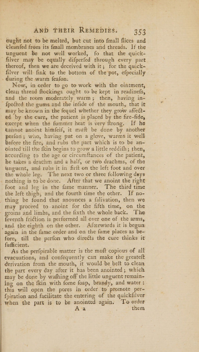 cleanfed from its {mall membranes and threads. If the unguent be not well worked, fo that the quick- filver may be equally difperfed through every part | thereof, then we ate deceived with it; for the quick- filver will fink to the bottom of the pot, efpecially uring the warm feafon. Now, in order to go to work with the ointment, clean thread ftockings ought to be kept in readinefs, ed by the cure, the patient is placed by the fire-fide, except when the fummer heat is very ftrong. If he éannet anoint himfelf, it muft be done by another perfon; who, having put on a glove, warms it well before the fire, and rubs the part which is to be an- ointed till the fkin begins to grow a little reddifh; then, he takes a drachm and a half, or two drachms, of the unguent, and rubs it in firft on the left foot and over the whole leg: The next two or three following days nothing is tobedone. After that we anoint the right foot and leg in the fame manner. The thifd time the left thigh, and the fourth time the other. If no- may proceed to-anoint for the fifth time, on the feventh friction is performed all over one of the arms, again in the fame order and on the fame places as be- fore, till the perfon who direéts the cure thinks it fufficient. _ As the perfpirable matter is the moft copious of all evacuations, and conféquently can make the greateft derivation from the mouth, it would be beft to clean the part every day after it has been anointed; which may be done by wafhing off the little unguent remain- ing on the fkin with fome foap, brandy, and water : this will open the pores in order to promote per- fpiration and facilitate the entering of the quickfilver when the part is to be anointed again, ‘To order Ava | them