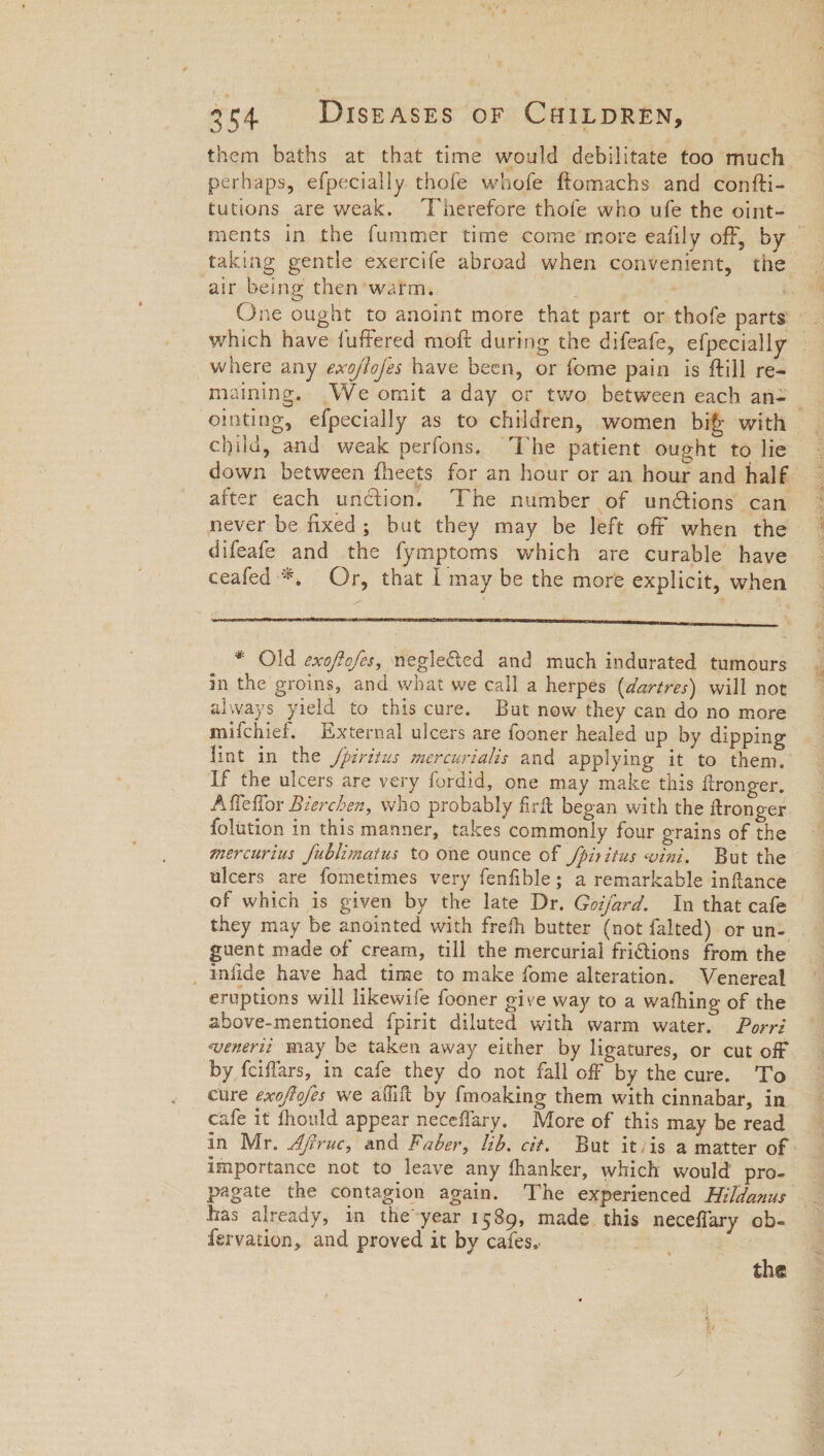 them baths at that time would debilitate too much perhaps, efpecially. thofe whofe ftomachs and confti- tutions are weak. ‘Vherefore thofe who ufe the oint- ments in the fummer time come more eafily off, by ~ taking gentle exercife abroad when convenient, the air being then’ warm. i. One ought to anoint more that part or thofe parts which have fuffered moft during the difeafe, efpecially _where any exo/flofes have been, or fome pain is ftill re- maining. .We omit a day or two between each an- _ ointing, efpecially as to children, women bif with child, and weak perfons. The patient ought to lie down between fheets for an hour or an hour and half. after each unction. The number of un@ions can never be fixed; but they may be left off when the difeafe and the fymptoms which are curable have: ceafed *, Or, that I may be the more explicit, when * Old exofofes, negleted and much indurated tumours in the groins, and what we call a herpes (dartres) will not always yield to this cure. But now they can do no more mifchief. External ulcers are fooner healed up by dipping lint in the /piritus mercurialis and applying it to them. If the ulcers are very fordid, one may make this ftronger. Affeflor Bierchen, who probably firft began with the ftronger. folution in this manner, takes commonly four grains of the mercurius fublimatus to one ounce of /piritus vini. But the ulcers are fometimes very fenfible; a remarkable inflance of which is given by the late Dr. Goi/ard. In that cafe | they may be anointed with frefh butter (not falted) or un- guent made of cream, till the mercurial frictions from the _ Infide have had time to make fome alteration. Venereal eruptions will likewife fooner give way to a wathing of the above-mentioned fpirit diluted with warm water. Porri wenerii may be taken away either by ligatures, or cut off by fciffars, in cafe they do not fall off by the cure. To cure exoftofes we aflift by f{moaking them with cinnabar, in cafe it should appear neceflary. More of this may be read in Mr. Afiruc, and Faber, ib. cit. But itvis a matter of - importance not to leave any fhanker, which would’ pro- pagate the contagion again. The experienced Hildanus has already, in the-year 1589, made. this neceflary ob- fervation, and proved it by cafes. = | the
