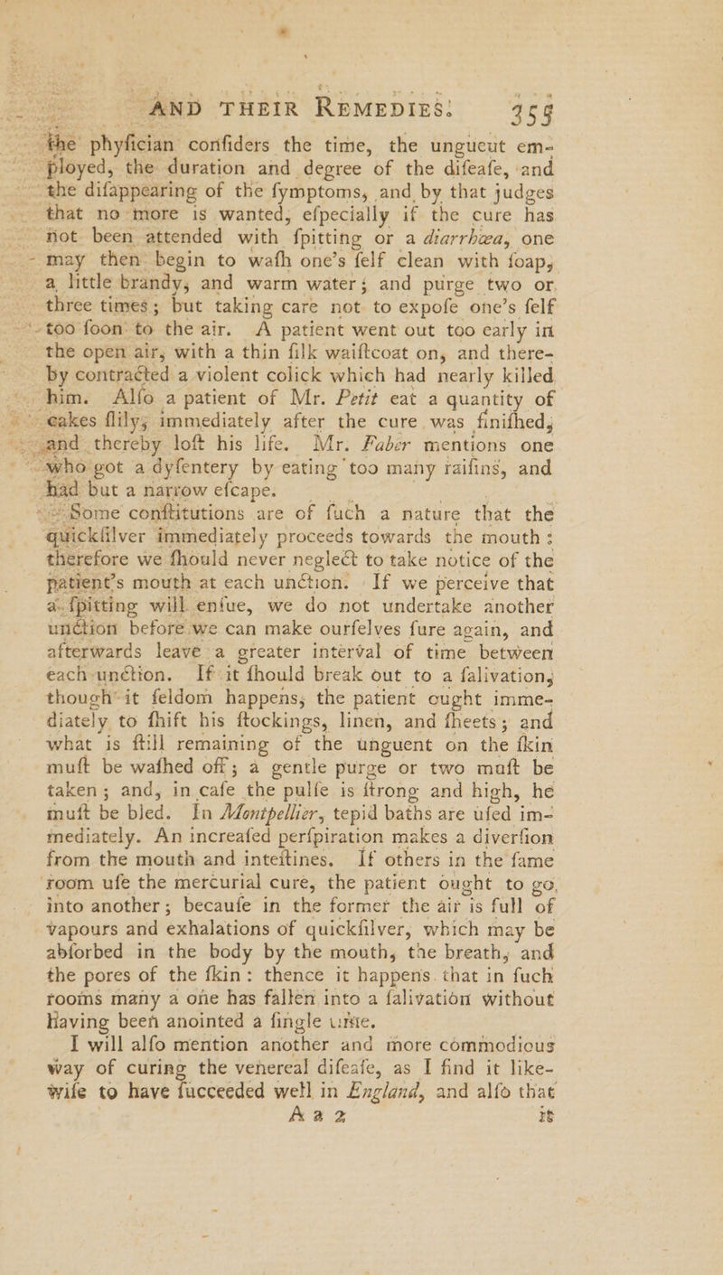 Peons., AND THEIR REMEDIES: 455 2 the’ phyfician confiders the time, the ungueut em- _ ployed, the duration and degree of the difeafe, and the difappearing of the fymptoms, and by that judges -.. that no more is wanted, efpecially if the cure has -- niot been attended with fpitting or a diarrhea, one - may then begin to wath one’s felf clean with foap, a little brandy, and warm water; and purge two or, three times; but taking care not to expofe one’s felf ‘too foon’ to the air. A patient went out too early in the open air; with a thin filk waiftcoat on, and there- by contracted a violent colick which had nearly killed, him. Alfo a patient of Mr. Petit eat a quantity of _ eakes flily; immediately after the cure. was finifhed, sand thereby loft his life. Mr. Faber mentions one _ “who got a dyfentery by eating too many raifing, and Ayad but a narrowefcape. | jig Ss : ~<Some conftitutions are of fuch a nature that the quicklilver immediately proceeds towards the mouth : therefore we fhould never neglect to take notice of the patient's mouth at each unction. | If we perceive that a. {pitting will entue, we do not undertake another unction before we can make ourfelves fure again, and afterwards leave a greater interval of time between each-unétion. If it fhould break out to a falivation, though’ it feldom happens, the patient ought imme- diately to fhift his ftockings, linen, and fheets; and what is ftill remaining of the unguent on the fkin muft be wafhed off; a gentle purge or two maft be taken; and, in cafe the pulfe is {trong and high, he muft be bled. In Adontpellier, tepid baths are ufed im- mediately. An increafed perfpiration makes a diverfion from the mouth and inteitines. If others in the fame ‘room ufe the mercurial cure, the patient ought to go, into another; becaufe in the former the air is full of vapours and exhalations of quickfilver, which may be abforbed in the body by the mouth, toe breath; and the pores of the fkin: thence it happens. that in fuch rooms many a one has fallen into a falivation without Having been anointed a fingle unte. I will alfo mention another and more commodious way of curing the venereal difeafe, as I find it like- wile to have fucceeded well in England, and alfo that Aa 2 re