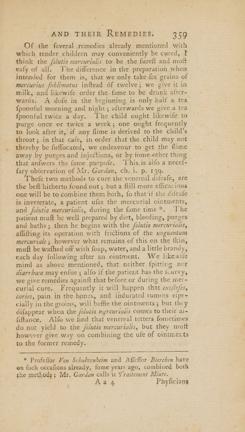Of the feveral remedies already mentioned with which tender children may conveniently be cured, F think the /olutio mercurialis to’ be the fureft and moft eafy of all. The difference in the preparation when intended for them is, that we only take fix grains of mercurius fublimatus infead ‘of twelve; we give it in milk, and likewife order the. fame to be drunk after- wards. A dofe in the beginning is only half a tea {poonful morning and night; afterwards we give a tea fpoonful twice a day. ‘The child ought likewife to purge once or twice a week; one ought frequently to look after it, if any flime is derived to the child’s throat ; in that cafe, in order that the child may not thereby be fuffocated, we endeavour to get the flime away by purges and injections, or by fome-other thing that anfwers the fame purpofe. This is alfo a necef~- {ary obfervation of Mr. Gardan, ch. 1. p. 139. ‘Thefe two methods to cure the venereal difeafe, are the beft hitherto found out; but a {till more efficacious one will be to combine them both, fo that if the difeafe is inveterate, a patient ufes the mercurial ointments, and folutio mercurialis, during the fame time *. “Ihe patient muft be well prepared by diet, bleeding, purges and baths; then he begins with the /alutio mercurialis, afiifting its operation with frictions of the waguentum mercuriale ; however what remains of this on the fkin, mutt be wafhed off with foap, water, and a little brandy, each day following after an ointment. We likewile mind as above mentioned, that neither {pitting ner diarrhea may enfue ; alfo if the patient has the icurvy, we give remedies againft that before or during the mer- curial cure. Frequently it will happen that exo/fofes, caries, pain in the bones, and indurated tumors eipe- cially in the groins, will baffle the ointments; but they difappear when the /olutio mercurialis comes to their ai- fiftance. Alfo we find that venereal tetters fometimes do not yield to the folutio mercurtalis, but they muit however give way on combining the ufe of ointmerts to the former remedy. * Profeflor Von Schulzenhbeim and Affeffor Bierchen have on fuch occafions already, fome years ago, combined both the methods; Mr. Gardan calls 1t Traitement Mixte. Aas Phyficians