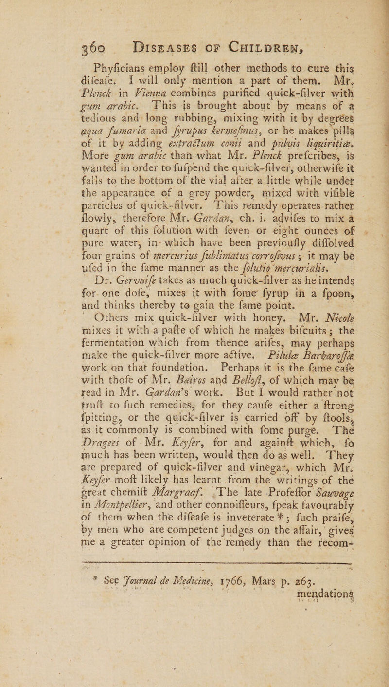 difeafe. 1 will only mention a part of them. Mr, Plenck in Vienna combines purified quick-filver with gum arabic. This is brought about by means of a tedious and long rubbing, mixing with it by degrées aqua fumaria and fyrupus kermefinus, or he makes “pills of it by adding extractum conti and pulvis hquiritia. More gum arabic than what Mr. Plenck prefcribes, is wanted in order to fufpend the quick-filver, otherwife it falls to the bottom of the vial after a little while under articles of quick-filver. This remedy operates rather Tewiy, therefore Mr. Gardan, ch. i. advifes to mix a quart of this folution with feven or eight ounces of pure water, in- which have been previoufly diffolved four grains of mercurius fublimatus corrofivus ; it may be ufed in the fame manner as the folutio ‘mercurials. ~ Dr. Gervaife takes as much quick-filver as he intends for.one dofe, mixes it with fome’ fyrup in a fpoon, and thinks thereby to gain the fame point. ~ Others mix quick-iilver with heey: Mr. Nicole mixes it with a pafte of which he makes bifcuits ; ; the ermentation which from thence arifes, may perhaps make the quick-filver more aétive. Pilule Barbaroff@ work on that foundation. Perhaps it is the fame cafe with thofe of Mr. Bairos and Bellofi, of which may be read in Mr. Gardan’s work. But I would rather not truft to fuch remedies, for they caufe either a ftrong {pitting, or the quick- -filver is carried off by ftools, as it commonly is combined with fome urge. The Dragees of Mr. Keyfer, for and avaint which, fo much has been written, would then do as well. They are prepared of quick-filver and vinegar, which Mr, Keyfer moft likely has learnt . from the writings of the great chemift Margraaf. The late Profeflor Saxvage of them when the difeafe is inveterate * ; fuch praife, by men who are competent judges on the affair, gives me a greater opinion of the remedy than the recom- * See Journal de Medicine, 1706; Mars p. Seas mendationg