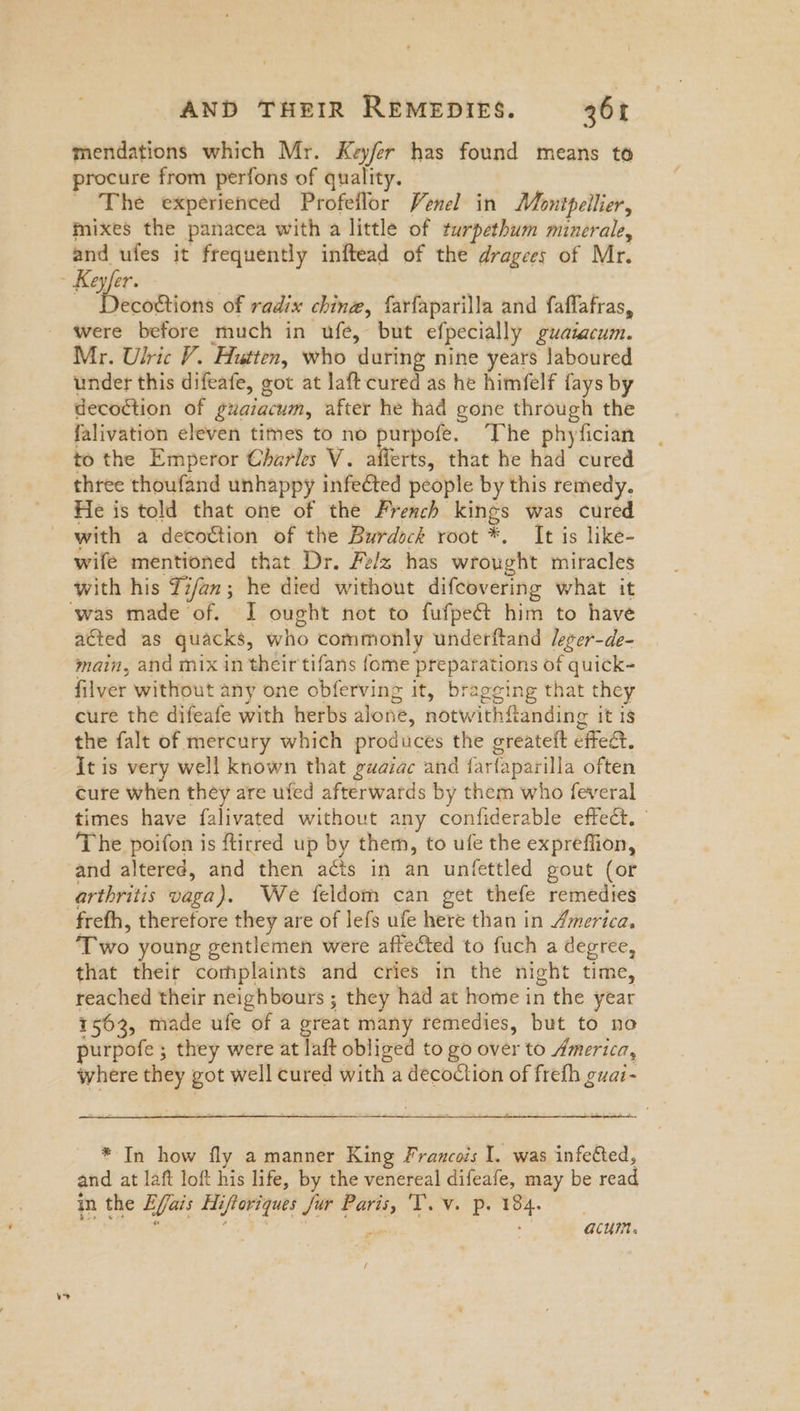 mendations which Mr. Key/fer has found means to procure from perfons of quality. The experienced Profeflor Venel in Montpellier, mixes the panacea with a little of turpethum minerale, and ufes it frequently inftead of the dragees of Mr. ecoctions of radix chine, farfaparilla and faflafras, were before much in ufe, but efpecially guatacum. Mr. Ulric V. Hutten, who during nine years laboured under this difeafe, got at laft cured as he himfelf fays by decoction of guaiacum, after he had gone through the falivation eleven times to no purpofe. ‘The phyfician to the Emperor Charles V. afferts, that he had cured three thoufand unhappy infected people by this remedy. He is told that one of the French kings was cured with a decoction of the Burdock root *. It is like- wife mentioned that Dr. Felz has wrought miracles with his Ti/an; he died without difcovering what it acted as quacks, who commonly underftand leger-de- main, and mix in their tifans {ome preparations of quick- filver without any one obferving it, bragging that they cure the difeafe with herbs alone, notwithfianding it is the falt of mercury which produces the greatelt effe&. it is very well known that guaiac and farfaparilla often cure when they are ufed afterwards by them who feveral times have falivated without any confiderable effect. The poifon is ftirred up by them, to ufe the expreffion, and altered, and then acts in an unfettled gout (or arthritis vaga). We feldom can get thefe remedies frefh, therefore they are of lefs ufe here than in America, ‘Two young gentlemen were affected to fuch a degree, that theit complaints and cries in the night time, reached their neighbours ; they had at home in the year 1563, made ufe of a great many remedies, but to no purpofe ; they were at laft obliged to go over to America, where they got well cured with a decoction of freth guar- * In how fly a manner King Francois I. was infetted, and at laft loft his life, by the venereal difeafe, may be read in the Efais Hiftoriques Jur Paris, Tv. p. 184. CEE AT Lo 5 Yt” Par eg ai: acum. /