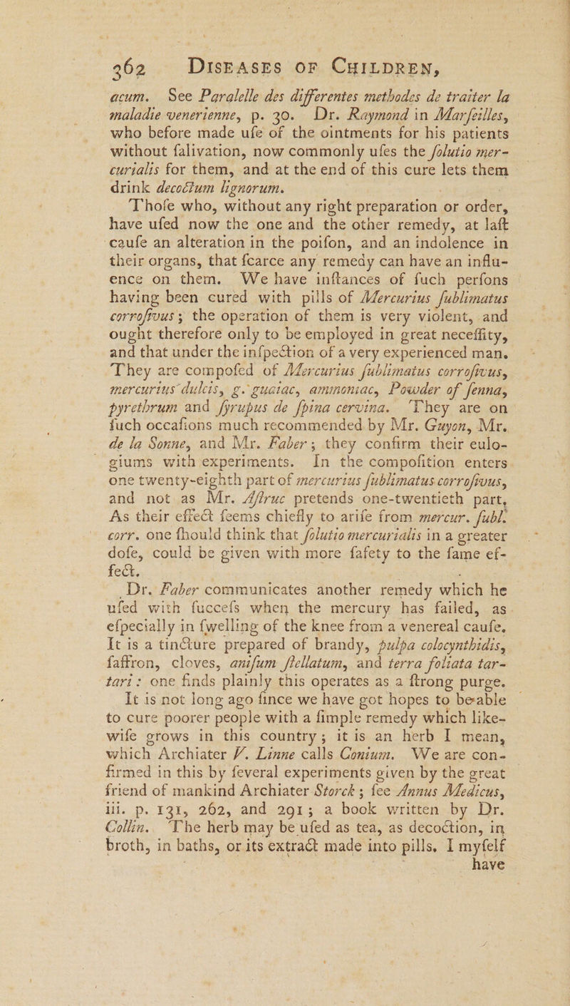 acum. See Paralelle des differentes methodes de traiter la maladie venerienne, p. 30. Dr. Raymond in Marfeilles, who before made ufe of the ointments for his patients without falivation, now commonly ufes the /olutio mer- curialis for them, and at the end of this cure lets them drink decoétum lignorum. : Thofe who, without any right preparation or order, have ufed now the one and the other remedy, at laft -caufe an alteration in the poifon, and an indolence in their organs, that fcarce any remedy can have an influ- having been cured with pills of Mdercurius fublimatus corrofivus ; the operation of them is very violent, and ought therefore only to be employed in great neceffity, and that under the infpection of a very experienced man. They are compofed of Mercurius fublimatus corrofivus, mercurius dulcis, g. guatac, ammoniac, Powder of fenna, fuch occafions much recommended by Mr. Guyon, Mr. de la Sonne, and Mr. Faber; they confirm their eulo- giums with experiments. In the compofition enters one twenty-~eighth part of mercurius fublimatus corrofivus, and not as Mr. Afruc pretends one-twentieth part, As their effect feems chiefly to arife from mercur. fubl. corr, one fhould think that /olutio mercuriaiis in a greater dofe, could be given with more fafety to the fame ef- fect, Dr, Faber communicates another remedy which he efpecially in {welling of the knee from a venereal caufe. It is a tincture prepared of brandy, pulpa colocynthidis, faftron, cloves, anifum /tellatum, and terra foliata tar~ tari: one finds plainly this operates as a ftrong purge. to cure poorer people with a fimple remedy which like- wife grows in this country; it is an herb I mean, which Archiater V. Linne calls Conium. We are con- firmed in this by feveral experiments given by the great friend of mankind Archiater Storck ; fee Annus Medicus, lil. p. 131, 262, and 291; a book written by Dr. Collin.. ‘The herb may be ufed as tea, as decoction, in broth, in baths, or its extract made into pills. 1 myfelf 3 3 have