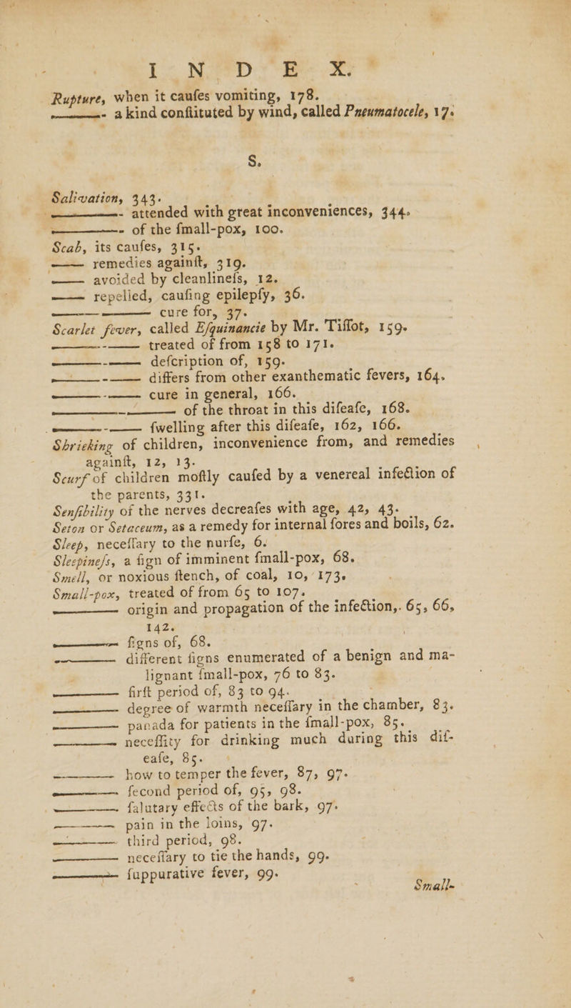 LL Niet ee att * Rupture, when it caufes vomiting, 178. -————=- akind conflituted by wind, called Preumatocele, 17. S. Salivation, 343. —.__.- attended with great inconveniences, 344. . - of the fmall-pox, 100. Scab, its caufes, 315. —— remedies againit, 319. avoided by cleanlinefs, 12. —— repelied, caufing epilepfy, 36. —————— cure for, 37. Scarlet fever, called E/quinancie by Mr. Tiflot, 159. treated of from 158 to 171. -——— defcription of, 159. ~—__--__—. differs from other exanthematic fevers, 164. cure in general, 166. of the throat in this difeafe, 168. {welling after this difeafe, 162, 166. Shrieking of children, inconvenience from, and remedies againit, 12, 13. Scurf of children moftly caufed by a venereal infection of the parents, 331. . Senfibility of the nerves decreafes with age, 42, 43. Seton or Setaceum, as a remedy for internal fores and boils, 62. Sleep, neceffary to the nurfe, 6. Sleepine/s, a fign of imminent {mall-pox, 68. Smell, or noxious ftench, of coal, 10,'173. Small-pox, treated of from 65 to 107. origin and propagation of the infeCtion,. 65, 66, oe - 142. Ko—noken fons of, 68. -——_—— different figns enumerated of a benign and ma- lignant {mall-pox, 76 to 83. ; ——————— firft period of, 83 to 94. —————— degree of warmth neceffary in the chamber, 83. ——___——. panada for patients in the {mall-pox, 85. ——-—— neceflity for drinking much daring this dif- Gale, 85 59 -———— how to temper the fever, 87, 97. oneness {econd period of, 95, 98. ——~-—— falutary effects of the bark, .97- ———-— pain in the loins, 97. . third period, 98. —_——— neceffary to tie the hands, 99. —————— fuppurative fever, 99. Small-