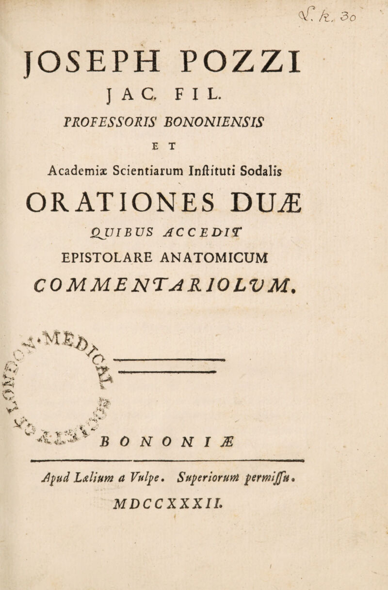 <V? k. 30 JOSEPH POZZI J A C. FIl. PROFESSORIS BONONIENSIS E T Academi* Scientiarum Inftituti Sodalis ORATIONES DILE QJJIBUS ACCEDIT EPISTOLARE ANATOMICUM COMMENTAKIOLVM. A \ V «'H IV ' ? ( '*i v. j, v- • w ' .*r. % ^4 % * *V ^ B 0 N 0 H I M Apud L&lium a Vulpe. Superiorum permijfu MDCCXXXII.
