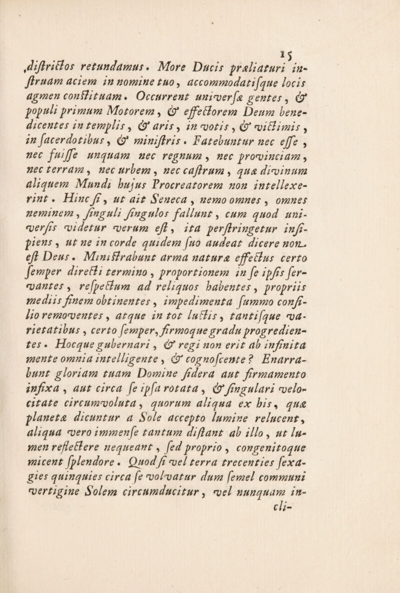 fiifirittos retundamus. More Ducis praliaturi in- Jlruam aciem in nomine tuo, accommodatifque locis agmen confli tuam. Occurrent umverfa gentes, cb* populi primum Motorem, & effetiorem Deum bene¬ dicentes in templis, & aris, in votis , viti imis , in facerdotibus y & minijlris . Fatebuntur nec effe , fuiffe unquam nec regnum y nec provinciam y nec terram, zw urbem, cajlrum , divinum aliquem Mundi hujus Procreatorem non intellexe¬ rint . jFf/tfffi y ut ait Seneca 9 nemo omnes , omnes neminem , finguli fingulos fallunt, ##/- wryfr videtur verum ejl, perfringetur infi- p/Vwj , quidem fuo audeat dicere nonl» ejl Deus. Mmitlrabunt arma natur a effetius certo femper diretli termino , proportionem in fe ipfis fer- vantes, refpetlum ad reliquos habentes, propriis mediis finem obtinentes , impedimenta fummo confi- lio removentes, atque in tot lutlis, tantifque va¬ rietatibus , femper, firmoquegradu progredien¬ tes • Hoc que gubernari 9 & regi non erit ab infinita mente omnia intelligente , & cogno fcente? Enarra¬ bunt gloriam tuam Domine fi der a aut firmamento infixa , rotata , &fingulari velo- citate circumvoluta, quorum aliqua ex his, qu<z planeta dicuntur a Sole accepto lumine relucent, aliqua vero immenfe tantum di flant ab illo , ut lu¬ men refellere nequeant, fedproprio , congenitoque micent fplendore . Quodfi vel terra trecenties (exa- gies quinquies circa fe volvatur dum femel communi vertigine Solem circumducitur, vel nunquam in¬ di-