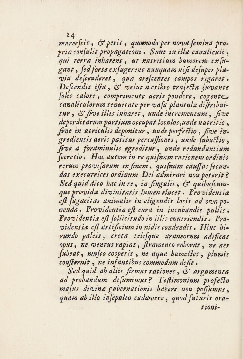 2 /f. marcescit > d?' ferit , quomodo fer novet femina pro- pr/tf confulit propagationi. Sunt in illa canaliculi , gw/ inharent ^ ut nutritium humorem ex fu¬ gant 5 /tfr/-? ex fugerent nunquam ni fi defuper flu¬ via defeenderet, arefeentes camfos rigaret % Defcendit ijla, d?1 velut a cribro trajetta juvante folis calore, comprimente aeris fondere, cogente. canaliculorum tenuitate per vafa piant ula diflribui- tur, dFyfa;? /7/// inharet> incrementum , deperditarum f artium occufat loculos^unde nutritio 5 in utriculis defonitur 5 undeperfeBio , fi ve in- gredientis aeris patitur per cuffiiones, fubatfio , Jtve a foraminulis egreditur , redundantium fecretio. /ftfr autem in re quifnam rationem ordinis rerum provifarum in finem, quifnam caujfas fecun¬ das executrices ordinum Dei admirari non poterit ? Sed quid dico hac in re 5 fngulis, d?* quibufcum- que provida divinitatis lumen elucet. Providentia efl fagacitas animalis in eligendis locis ad ova po¬ nenda. Providentia efi cura in incubandis pullis. Providentia efl follicitudo in illis enutriendis • fVa* videntia efl artificium in nidis condendis . Hinc hi¬ rundo paleis, telifque araneorum adificat opus, »0 ventus rapiat, flramento roborat 5 fubeat, mufeo cooperit ^ ne aqua humettet, plumis conflernit, #0 infantibus commodum defit. Sed quid ab aliis firmas rationes, d?' argumenta ad probandum defumimus ? Teflimonium profeBo majus divina gubernationis habere non poffumus, ab illo infepulto cadavere, quod futuris ora¬ tioni- 1