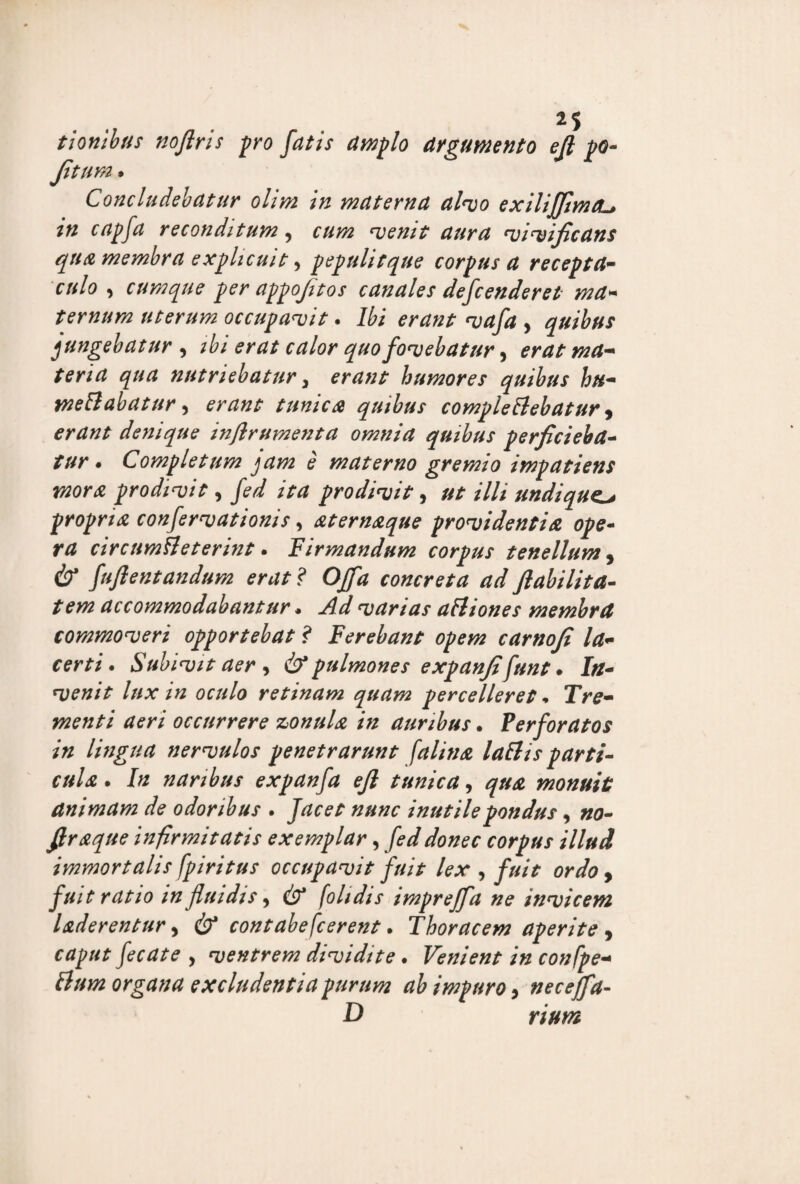 t ion Ibus noflris pro fatis amplo argumento ejl po- fitum • Concludebatur olim in materna alvo exiliffimtu in capfa reconditum, cum venit aura vivificans qua membra explicuit, pepulitque corpus a recepta¬ culo , cumque per appofitos canales defcenderet ma¬ ternum uterum occupavit. Ibi erant vafa > quibus jungebatur , ibi erat calor quo fovebatur, erat ma¬ teria qua nutriebatur, erant humores quibus hu- meSlabatur, erant tunica quibus comple Bebatur, erant denique inflrumenta omnia quibus perficieba¬ tur . Completum jam e materno gremio impatiens mora prodivit, fed ita prodivit, ut illi undique propria confervationis, aternaque providentia ope¬ ra circumfieterint. firmandum corpus tenellum, (b* fuflentandum erat? Offa concreta ad flabilita- tem accommodabantur. varias aSliones membra commoveri opportebat ? Ferebant opem carnofi la¬ certi . Subivit aer, & pulmones expanfifunt • In¬ venit lux in oculo retinam quam percelleret * Tre¬ menti aeri occurrere zonula in auribus. Perforatos in lingua nervulos penetrarunt falina lallis parti¬ cula . In naribus expanfa efi tunica, qua monuit animam de odoribus . Jacet nunc inutile pondus, no- firaque infirmitatis exemplar, fed donec corpus illud immortalis fpiritus occupavit fuit lex , fuit ordo , fuit ratio in fluidis, cS?* fol/dis impreffa ne invicem laderentur, cb* contabefcerent. Thoracem aperite 9 caput fecate , ventrem dividite . Venient in confpe- Sium organa excludentia purum ab impuro, neceffa-