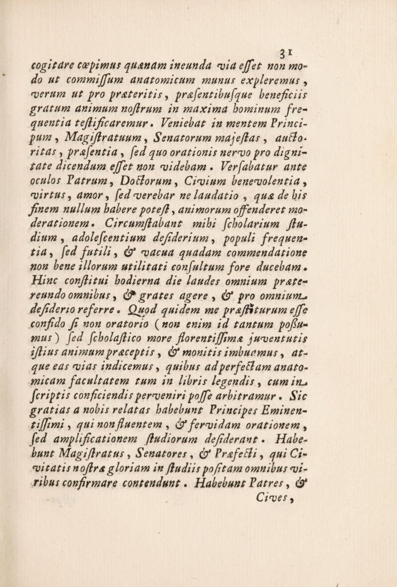 cogitare coepimus quanam ineunda via effet non mo¬ do ut commiffum anatomicum munus expleremus , verum ut pro pr&teritis, prafentibufque beneficiis gratum animum noflrum in maxima hominum fre- quentia teftific aremur. Veniebat in mentem Princi- pum , Magifiratuum, Senatorum majeflas , auHo* ritas y prafentia, ^#0 orationis nervo pro digni- dicendum ejfiet non videbam * Ver fabatur ante oculos Patrum y Doriorum y Civium benevolentia y virtus y amor y fed verebar ne laudatio , qua de his finem nullum habere pote fi, animorum offenderet mo¬ derationem* Circumflabant mihi fcholarium ftu- dium y adolescentium defiderium y populi frequen¬ tia y fed futili y & vacua quadam commendatione non bene illorum utilitati confultum fore ducebam • Hinc confiitui hodierna die laudes omnium prate- reundo omnibus y & grates agere y (b* pro omniunL* defiderio referre * Quod quidem me prafftturum effe confido fi non oratorio ( non enim id tantum poflu- mus ) fed fcholafiico more florentiffima juventutis iftius animumpraceptis y & monitis imbuamus y at¬ que eas vias indicemus y quibus adperfeElam anato¬ micam facultatem tum in libris legendis y cum in.• fcriptis conficiendis perveniri poffe arbitramur * Sic gratias a nobis relatas habebunt Principes Eminen- tiffimi y qui non fluentem , & fervidam orationem , fed amplificationem /ludiorum defiderant * Habe¬ bunt Magifiratus, Senatores, cb* Prffetli, qui Ci¬ vitatis noflra gloriam in fludiispofitam omnibus vi¬ ribus confirmare contendunt. Habebunt Patres, & Cives y