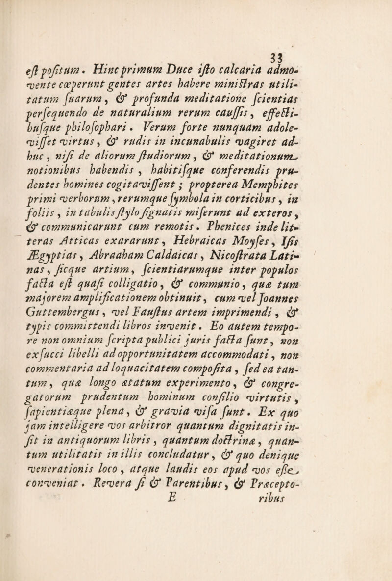35 cfipofitum» Hinc primum Duce ifto calcaria admd* avente coegerunt gentes artes habere miniflras utili- tatum fu arum, profunda meditatione fcientias perfequendo de naturalium rerum caujjis, effefli- bufque philo fophari . Verum forte nunquam adole- vijfet virtus, & rudis in incunabulis sagiret ad¬ huc , niji de aliorum Jludiorum, & meditationuml, notionibus habendis 5 habitifque conferendis pru¬ dentes homines cogit avijfent; propterea Memphites primi ‘verborum, rerumque fymbola in corticibus, in foliis , in tabulis fiylo fignatis miferunt ad exteros y & communicarunt cum remotis • Phenices inde lit* teras Atticas exararunt, Hebraicas Moyfes, Jfis JEgyptias, Abraaham Caldaicas > Nicoftrata Lati¬ nas , Jicque artium, fcientiarumque inter populos fafla efl quaji colligatio, communio, majorem amplificationem obtinuit, ozw vel Joannes Guttembergus, w/ Faufius artem imprimendi , /jip/V committendi libros invenit. autem tempo¬ re non omnium fcripta publici juris fa fla funt, »0« exfucci libelli ad opportunitatem accommodati, »0« commentaria ad loquacitatem compofita, yiv/ ^ /■##- , <57^ longo atatum experimento, <3? congre¬ gatorum prudentum hominum confilio virtutis, fapientiaque plena, & granei a vifa funt. £.*• ^#0 jrtw intelligere vos arbitror quantum dignitatisin- fit in antiquorum libris , quantum doctrina, quan¬ tum utilitatis in illis concludatur, & quo denique venerationis loco , laudis eos apud vos efic_, conveniat. Revera fi & Parentibus, Fracepto- E ribns