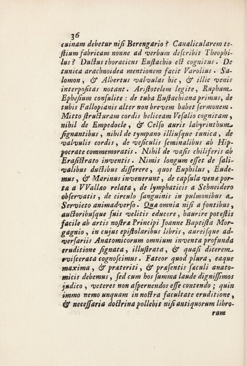 cuinam debetur niji Berengario ? Canalicnlarem te- jlium fabricam nonne ad verbum de fer ibit Theophi- lus? Dubius thoracicus Euflachio efl cognitus. De tunica arachnoidea mentionem facit Varoiius . Sa¬ lomon 5 & Albertus valvulas hic, (b* /7//V venis interpojitas notant. Arijlotelem legite, Ruphum.* Ephejium confulite : de tuba Euflachianaprimus^ de tubis Fallopianis alter non brevem habet fermonem * Mitto ftruHuram cordis heliceam Vefalio cognitam, Empedocle, cb* CW/0 labyrinthum* Jtgnantibus, »/&// tympano illiufque tunica, de valvulis cordis, vejiculis feminalibus ab Hip¬ pocrate commemoratis. Nihil de vafis chiliferis ab Erajittrato inventis. Nimis longum effet de fali- valibus dublibus differere, quos Euphilus , Eude- mus> cb* Marinus invenerunt, capfula vena por~ ta, a VVall&o relata , /fc lymphaticis a Schneidero obfervatis , circulo fanguinis in pulmonibus cl» Servieto animadverfo • Qua omnia niji a fontibus 9 aubloribufque fuis velitis educere 5 haurire poteftis facile ab artis noftra Vrincipi Joanne Baptijla Mor- gagnio , cujus epijlolaribus libris, aureifque ad- verfariis Anatomicorum omnium inventa profunda eruditione Jignata, illuflrata y & quafi dicerem* evifeerata cognofcimus. Fateor quod plura, maxima , & prateriti y & prafentis faculi anato- debemus, y?*/ nzw hos fumma laude digniffimos judico y veteres non afpernendos effe contendo ; quin immo nemo unquam in no&ra facultate eruditione, cb* necejfaria dottrina pollebit niji antiquorum libro¬ rum \