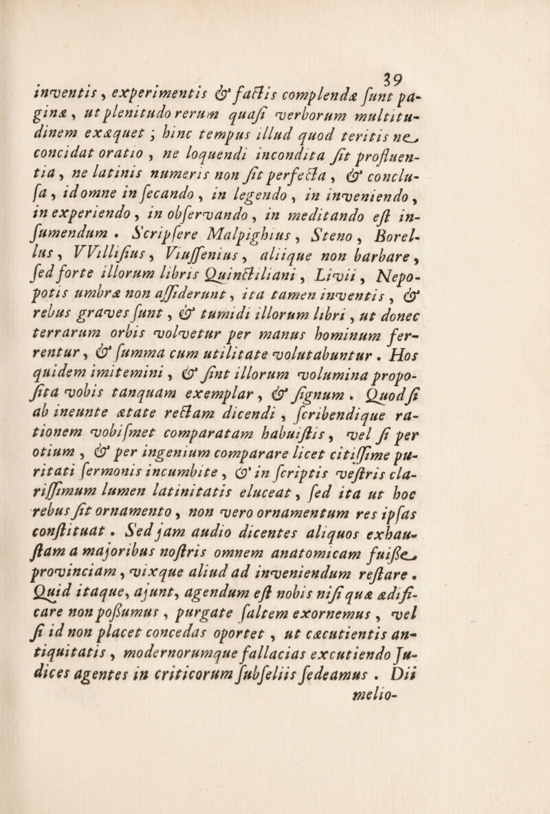 inventis , experimentis frfaftis complenda funt pa¬ gina , ut plenitudo rerum quaji verborum multitu¬ dinem exaquet; hinc tempus illud quod teritis nc^ concidat oratio , ne loquendi incondita Jit profluen¬ tia , ne latinis numeris non Jit perfe&a , & conclu- fa i id omne in fecando , m legendo , m inveniendo , in experiendo , in obfervando y in meditando ejl in- fumendum . Scripfere Malpighius, , ifor?/- Itis , VVilliJius, Viuffemus 9 ahique non barbare , /W? illorum libris QuinBiliani , Livii, Nepo- potis umbra non affiderunt, /V# tamen inventis , cb' *•<?£/*/ graves funt, cb* tumidi illorum libri , terrarum orbis volvetur per manus hominum fer¬ rentur, fumma cum utilitate volutabuntur . ifa/ quidem imitemini , (b* Jint illorum volumina propo- Jit a vobis tUnquam exemplar, & Jignum . QuodJi ab ineunt e atate retiam dicendi , fcribendique ra¬ tionem vobifmet comparatam habuiflis, w/ Ji per otium , cb* per ingenium comparare licet citiffime pu¬ ritati fermonis incumbite , (£*/« fcriptis vefiris cla- riffimum lumen latinitatis eluceat, jW yfr ornamento, »0» wr0 ornamentum res ipfas conflituat • Sed jam audio dicentes aliquos exhau- d majoribus noftris omnem anatomicam fuifle.l, provinciam, vixque aliud ad inveniendum reflare • £)///W itaque, agendum efl nobis nijiqua nidifi¬ care nonpofumus , purgate [altem exornemus , t;?/ y? /V placet concedas oportet, cacutientis an¬ tiquitatis y modernorumque fallacias excutiendo Ju¬ dices agentes in criticorum fubfeliis fedeamus . Dii melio-