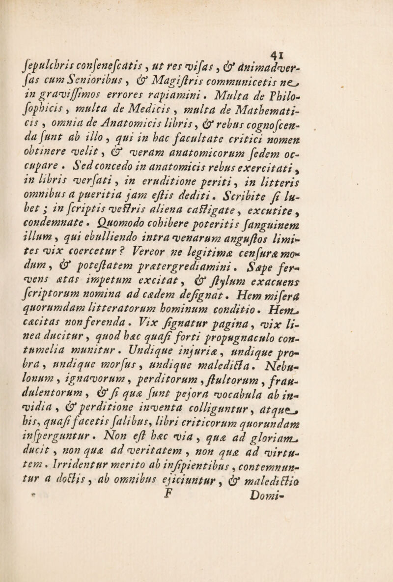 fepulchris conjenefcatis, ut res vifas 5 & dnimadver- fas cum Senioribus , & Magifiris communicetis nc^ in gravijfimos errores rapiamini . Multa de Thilo- fopbicis , multa de Medicis , multa de Mathemati¬ cis , omnia de Anatomicis libris, & rebus cognofcen- dafunt ab illo, hac facultate critici nomen obtinere velit, £7* veram anatomicorum fedem oc¬ cupare • *y.concedo in anatomicis rebus exercitati, in libris ver fati , eruditione periti, /« litteris omnibus a pueritia jam ejlis dediti. Scribite fi lu- bet ; tn fcriptis veflris aliena ca fligat e, excutite , condemnate. Quomodo cohibere poteritis fanguinem illum, qui ebulliendo intra venarum anguflos limi* tes vix coercetur? Vereor ne legitima, c en fur amo* //#/72, (b* potejlatem pratergrediamini. 5*^ impetum excitat, cb* ftylum exacuens fer ipt orum nomina ad eadem defignat * Hem mi fer & quorumdam litteratorum hominum conditio. HettL* cacitas non ferenda. Vix fignatur pagina, vix li¬ nea ducitur y quod hac quafi forti propugnaculo con¬ tumelia munitur . Undique injuria , undique pro¬ bra , undique morfus, undique maleditfa. Nebu¬ lonum , ignavorum, perditorum , fi ultorum, //•##- dulentorum , (b*fi qua funt pejora vocabula ab in- •Vidui, & perditione inventa colliguntur, atqut-, his, quafifacetis falihus, libri criticorum quorundam in [perguntur. Non efi hac via , ^ <*</ gloriam_ ducit, «0/7 qua ad veritatem , non qua ad virtu¬ tem . Irridentur merito ab injipientibus, contemntm- tur a doliis, ab omnibus ejiciuntur, cb* male di Itio ' F Domi-