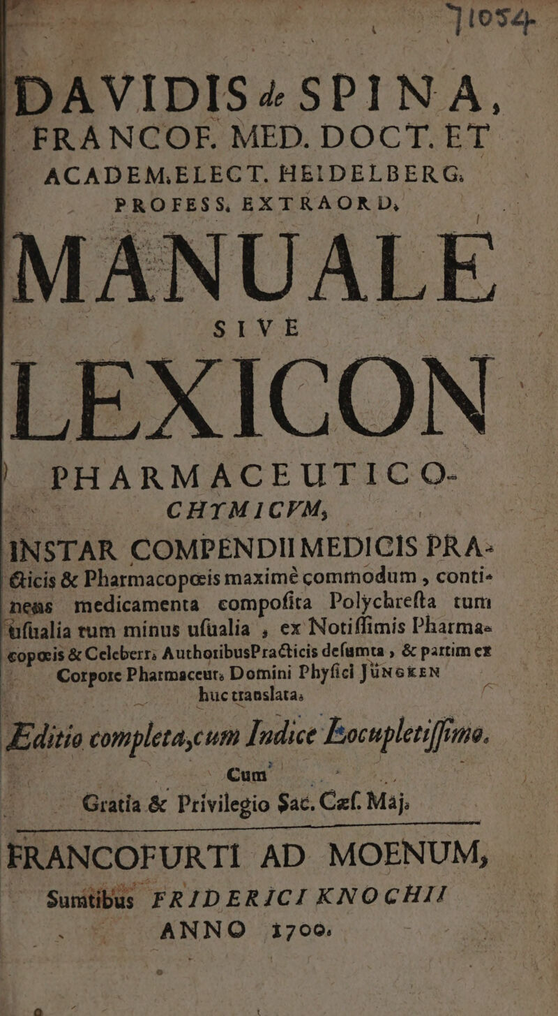 A DAVIDIS A SPINA, FRANCOF. MED. DOCT. ET ACADEM;ELECT. HEIDELBERG, PROFESS EXTRAORD, | SIVE ! PHARMACEUTIC Qs. $ CHTMICVFM, | INSTAR COMPENDII MEDICIS PRA- &amp;icis &amp; Pharmacoporis maximé commodum , conti nes medicamenta compofita Polychrefta tum ufualia tum minus ufüalia , ex Notiffimis Pharmae copocis &amp; Celeberr; AuthoribusPracticis defamta , &amp; partim cx Quar Pharmaceut, Domini Phyfici JüNGkzN huc traoslata; Edi complea,um Idi Bpcephenie 70. Cum Gratia &amp; Privilegio Sac. Caf. Maj, EM t0 s s FRANCOFURTI. AD. MOENUM, Sumtibus FR/DERJCI KNOCHII PONE ioo