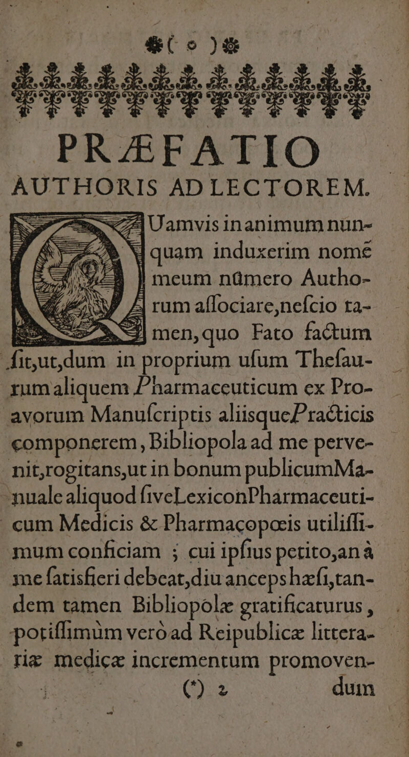 211111111111] PRZEFATIO AUTHORIS ADLECTOREM. e NC E Uamvisinanimum nun- ]quam induxerim nome | meum nümero Autho- i| rum aflociare,nefcio ta- E ÉN|men,quo Fato fadtum - Jfitut,dum in proprium ufum Thefau- xum aliquem Pharmaceuticum ex Pro- avorum Manuícriptis aliisquePracticis componerem, Bibliopola ad me perve- nitjrogitansut in bonum publicumMa- mualealiquod fiveLexiconPharmaceuti-. . cum Medicis &amp; Pharmacopcris uciliffi- mum conficiam ; cui ipfius petito,anà me fatisfieri debeat, diu ancepshafitan- dem tamen Bibliopolz gratificaturus , potiffimum veróad Reipublice littera- rig medica incrementum promoven- (x duin ^ Ife wt i |. -