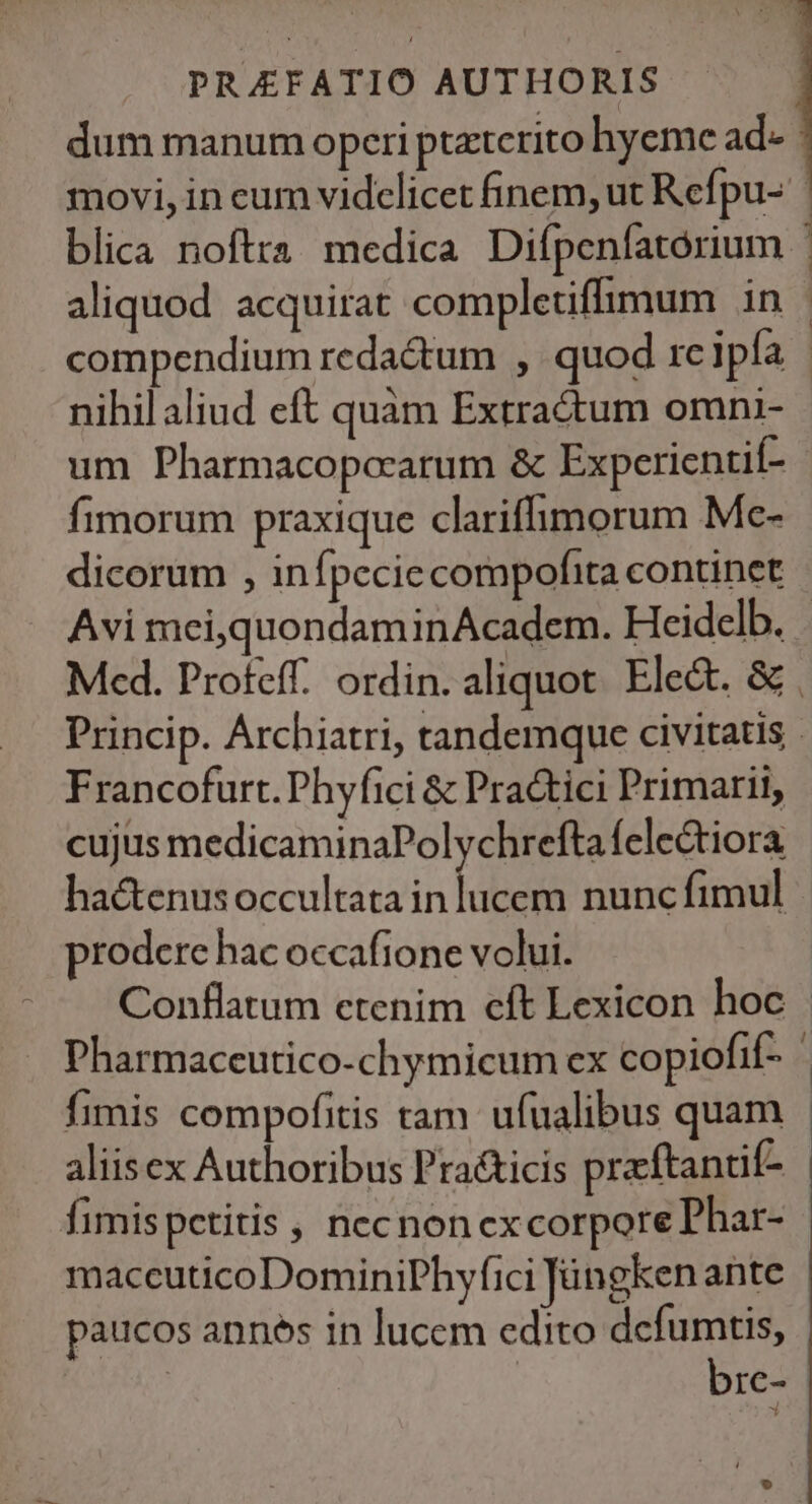 nihil aliud eft quam Extractum omni- um Pharmacopercarum &amp; Experientií- fimorum praxique clariffimorum Mc- Avi mei,quondaminAcadem. Heidelb. Francofurt. Phyfici &amp; Pra&amp;tici Primarii, cujus medicaminaPolychrefta felectiora. hactenus occultata in lucem nunc fimul prodere hac occafione volui. fimis compofitis tam ufualibus quam aliisex Authoribus Pra&amp;icis praftandif- fimispetitis necnon excorpore Phar- maccuticoDominiPhyfici Jángken ante paucos annes in lucem edito dcfumtis, bre-