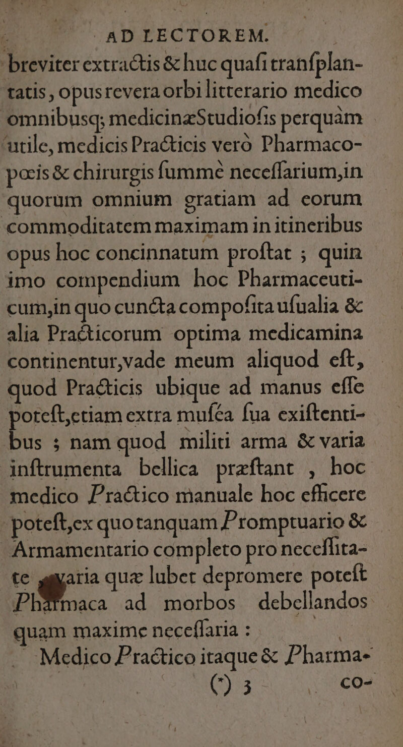 ; .AD LECTOREM. breviter extractis &amp; huc quafitranfplan- tatis, opusreveraorbilitterario medico omnibusq; medicinzStudiofis perquàám utile, medicis Pra&amp;ticis veró Pharmaco- poris &amp; chirurgis fumme neceffarium,in quorum omnium gratiam ad eorum «commoditatem maximam in itincribus opus hoc concinnatum proftat ; quin imo compendium hoc Pharmaceuti- cumyin quo cunéta compofita ufualia &amp; alia Pra&amp;ticorum optima medicamina continentur,vade meum aliquod cft, quod Pracicis ubique ad manus effe oteft;ctiam extra mufca fua exiftenti- b. ; nam quod militi arma &amp; varia inftrumenta bellica praftant , hoc medico Prac&amp;tico manuale hoc efficere poteft,ex quotanquam P'romptuario &amp; Armamentario completo pro neceflita- te agyaria quz lubet depromere potcít Phatmaca ad morbos debcllandos uam maxime neceffaria : S . :Medico Pra&amp;ico itaque &amp; 'harma- E ee: