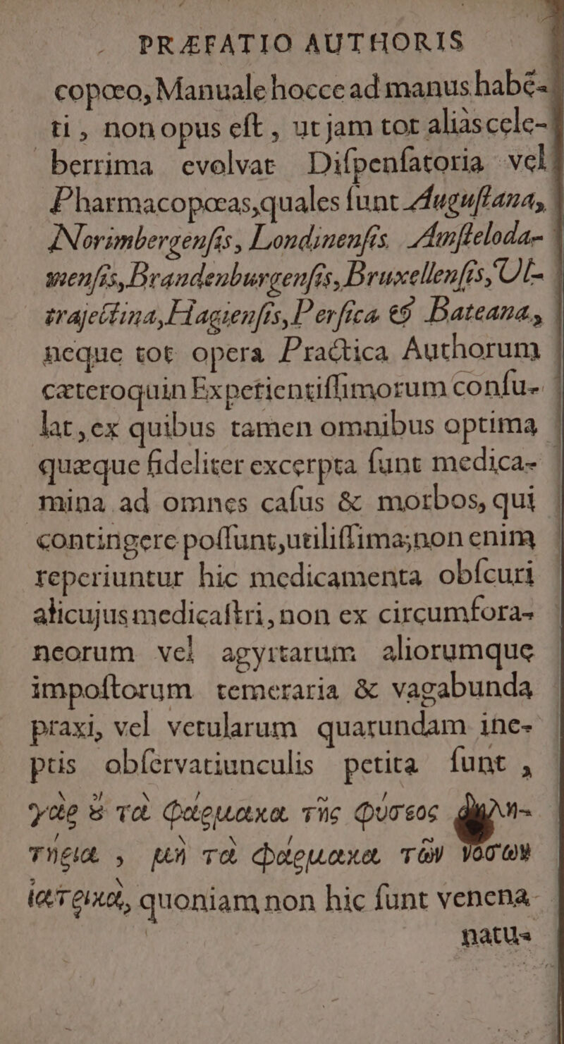 copceo, Manuale hocce ad manus habe. ti, nonopus eft , ut jam tor aliascclc- berrima evolvat — Difpenfatoria vcl Pharmacopocas,quales funt feguffaza, ANorimbergenfis, Londinenfis |. Aamfleloda- voenfis, Drandeuburgenfts, D ruxellen[is, OL erajeitina, Hagienfts, Perfica €9 Dateaza, neque tot opera Practica Authorum : cateroquin Expetientiffimorum co nfu- lat,ex quibus tamen omnibus optima | quaque fideliter excerpta funt medica- | mina ad omncs cafus &amp; morbos, qui contingere poffunt ,utiliffima;non enim reperiuntur hic medicamenta. obícuri alicujus medicaftri,non ex circumfora- neorum vel agyrtarum aliorumque impoftorum temeraria &amp; vagabunda praxi, vel vetularum. quarundam ine- ptis obíervatiunculis petita funt , Aor Y N / m , y«e w vc Qugeuaxo, nc (QuO$0c V TUE , uh Td deteuaxe. u 3. Ni . . (T6, quoniam non hic funt venena. | natus