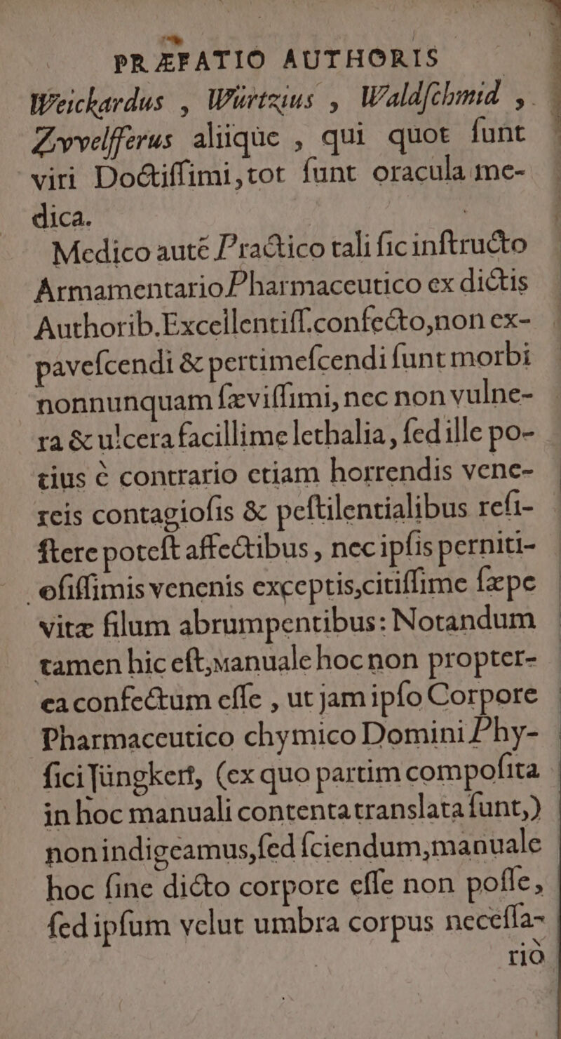 Weicherdus , Würtzius , Waldfchmid. y. Zvvelfferus aliique , qui quot funt viri Doctiffimi,tot funt oracula me- dica. | Medico aute P^ractico tali fic inftructo Armamentario Pharmaccutico ex dictis Authorib.Excellentiff.confe&amp;o,non ex- pavefcendi &amp; pertimefcendi funt morbi nonnunquam (xviffimi, nec non vulne- ra &amp; ulcera facillime lethalia, fed ille po- tius é contrario etiam horrendis venc- reis contagiofis &amp; peftilentialibus refi- ftere poteft affectibus , necipfis perniti- efiffimis venenis exceptis;citiffime fxpe vitz filum abrumpentibus: Notandum tamen hic eft;«anuale hoc non propter- eaconfe&amp;um cffe , ut jam ipfo Corpore Pharmaceutico chymico Domini Phy- fici Jàingkert, (ex quo partim compofita in hoc manuali contentatranslata funt) nonindigcamus,fed (ciendum,manuale hoc fine di&amp;o corpore effe non poffe, fed ipfum vclut umbra corpus neceffa- : rio i