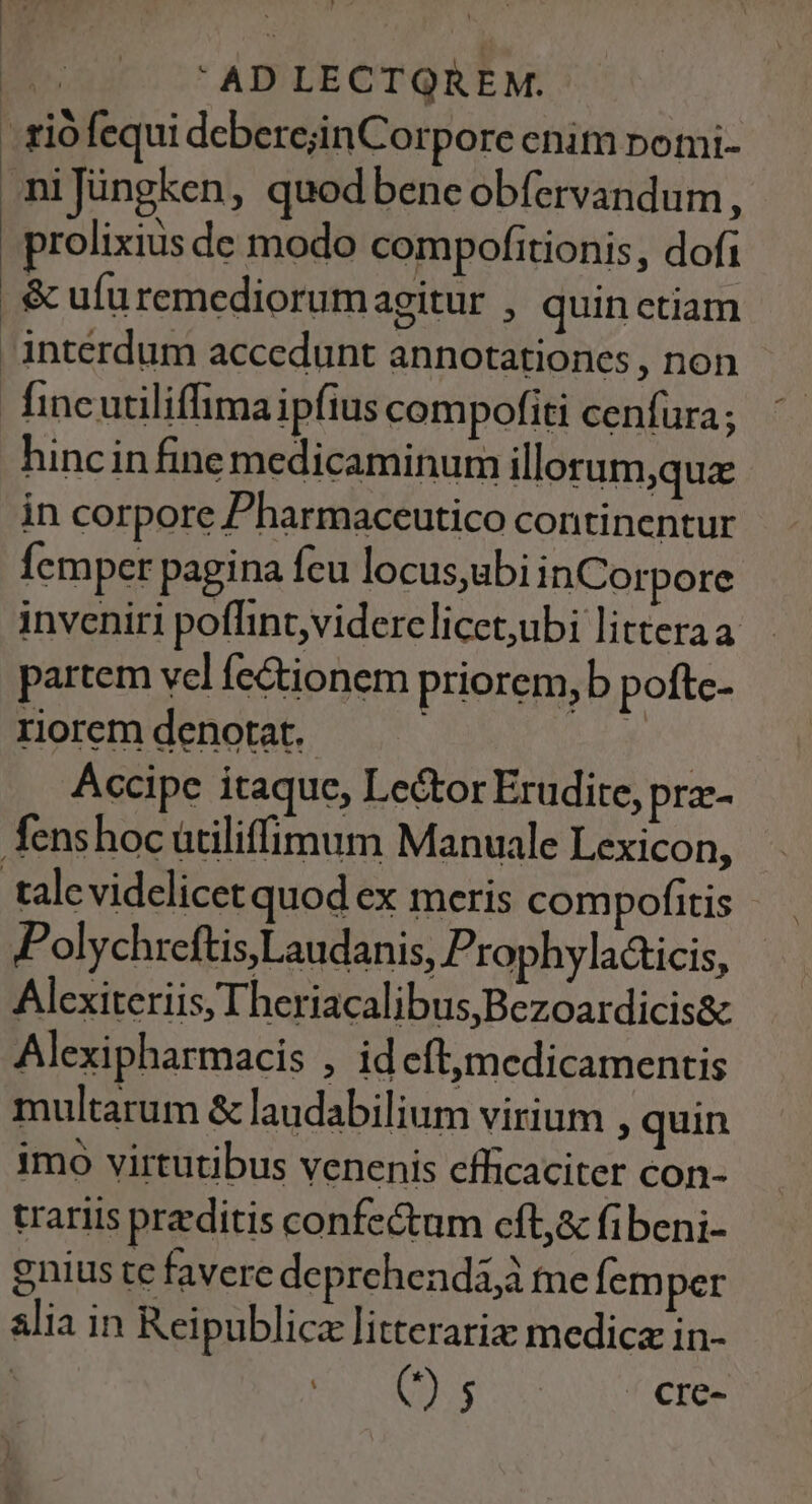 - riófequi deberejinCorpore enim nomi- niJüngken, quodbeneobfervandum, prolixius de modo compofitionis, dofi &amp; ufu remediorum agitur , quin ctiam interdum accedunt annotationes , non fincutiliffima ipfius compofiti cenfura; hincinfine medicaminum illerum,que in corpore Pharmaceutico continentur Ícmper pagina feu locus,ubi inCorpore inveniri poflint,viderclicet,ubi litteraa partem vel fe&amp;ionem priorem,b pofte- roremdenotat. — — r Accipe itaque, Lector Erudite, prz- fenshoc ütiliffimum Manuale Lexicon, talevidelicet quod ex meris compofitis Polychreftis,Laudanis, Prophyla&amp;icis, Alexiteriis, Theriacalibus,Bezoardicis&amp; Alexipharmacis , id cít,medicamentis multarum &amp; laudabilium virium , quin imo virtutibus venenis efficaciter con- trariis preditis confectum cft,&amp; fibeni- enius te favere deprehendi,à me fem per alia in Reipublicz litterariz medica in- | E d AE cre-
