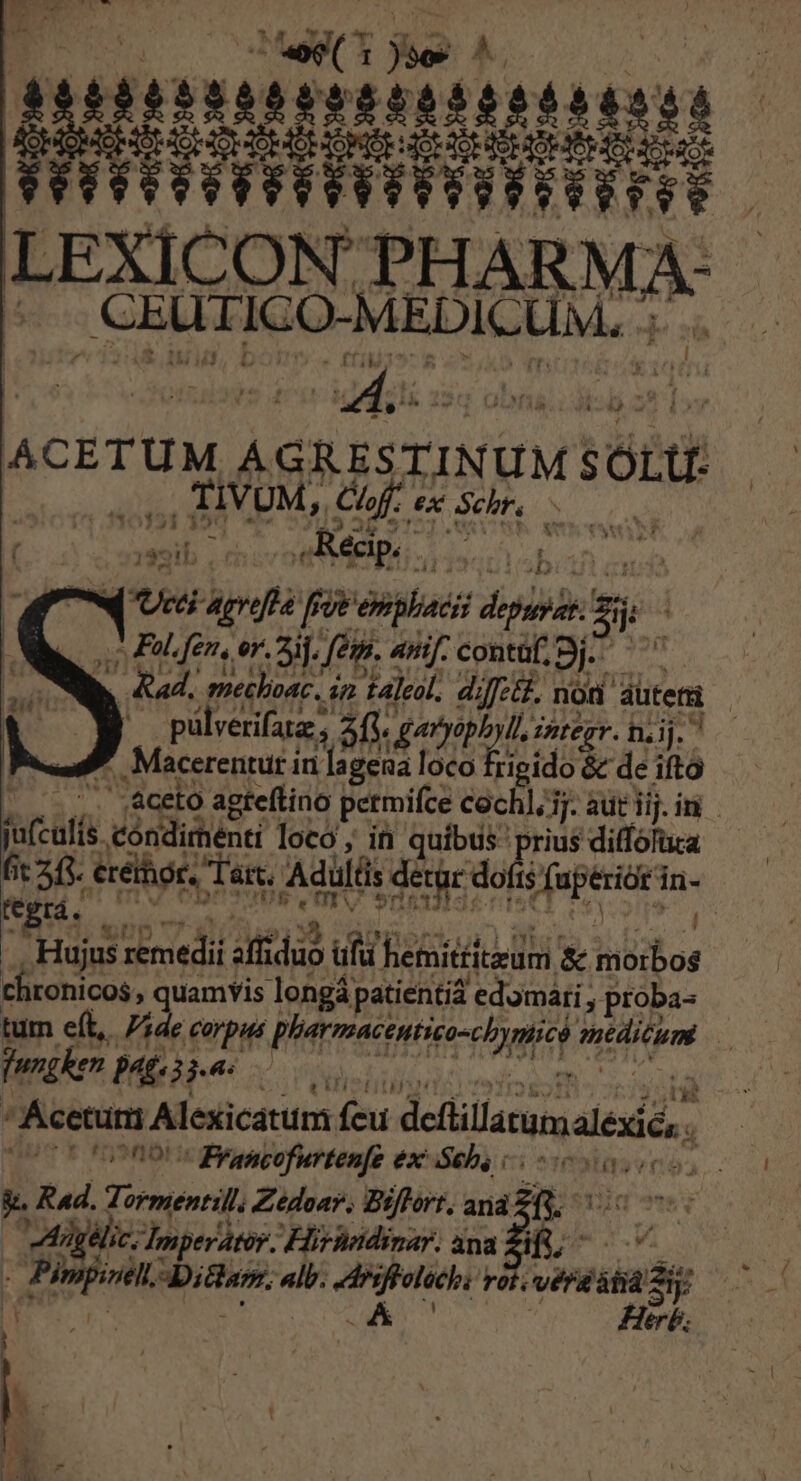 TM TT TT f TITO Tu LEXICON THARMA : ! , CEULICO-MEDICUM. Je xh ! Á 4 .^ 25t* (rj MIB. A ü vie j ; iie dii Es br» ex Schr. S esit ma ,Réap. ! ; : mw Ucci acrefta fr Veobilacis PMSN ne a. Filen, or. aij, Jen. Anf. conta, Sj. ' b. ad, Pire, in Hale. di Jet, nod dütera j P ulverifata aYyophyll, imtezv. hii 7 re RM Rigidod de ia ^ - -. aceto agteftino petmifce cochl,j.auriim —— scale cóndirenti loco; in quibus priusdiffolua ——— fit 245. eréthor. Tar. Adulis s detgr: dofis TES n: fegrá. — 7 | Hujus zemedii hind T hetmittitedmi &amp; hor chronicos , quamvis longá patientia edomari , proba- tum eft, de €arpus Bitur MR * fwgken pat GRAMARSSASC ^Mcerürt Alexicatum feu defüllaum, uei (CCo Ron Brancofurtenfe ex^ Seb, cios g. Rad. meni Zedoar; Biflort. ana. fc eh thy perator. Hirhndinar. ana Zifs, Aon dbitharr «lb. TOT rot.