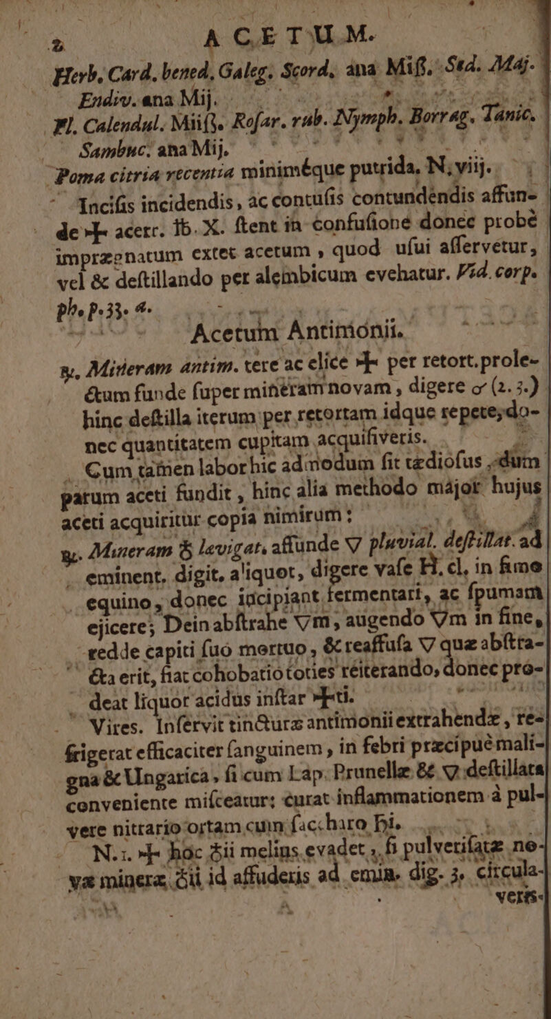 Heb. Card, bened, Galeg, Scord, ana Mif. S4. Maj. Endiv. ana Mij. quote p p.n vao alt JL. Caleudul. Miify. Rofar. rub. Nymph. Borrag. Tánic. | Sambuc. ana Mij. RW YEN Y Cv Poma citria recentia winiméque puuida, N;vij. '. Incifis incidendis , ac concu(is contundéndis affun- | de »F- acer. 1b. X. ftent in Confufioné donec probé imprzenatum extet acetum » quod ufui affervetur, vcl &amp; deftillando per alembicum evehatur. Vid. corp. p^» P153. 4. v1 ——— Acetum Ántimoni. — ^^ gy, Mireram antim. tere ac clice »]- per retort.prole- &amp;um funde fuper mitiéram novam , digere o' (2. 5.) hinc deftilla iterum per retortam idque repete;do- nec quantitatem cupitam acquifüveris. |^ — .. Cum tatnen labor hic admodum fit ediofus dum parum accti fundit , hinc alia methodo májor hujus aceti acquiritur copia nimirum: ——— APA S 4 y. Mueram &amp; levigat, aflunde V pluvial. deflillat.ad - eminent, digit, aliquet, digere v fe H. cl, in &amp;mo . equino, donec incipiant. fermentari, ac fpumam ejicere; Dein abítrahe vm, augendo Vm in fine, - eedde capiti fuo merruo , &amp; reaffufa V7 que abftta- ' €kaerit, fiac coh da LP MAtbrsiido, didis pró- .. deat liquor acidus inftar Fi. 2d BEL. . Vires. Infervit tin&amp;urz antitionii extrahendz , re- frigerat efficaciter fanguinem , in febri przcipué mali- gna &amp; Ungarica , fi cum Lap. Prunelle &amp; v7 deftillata conveniente mifceatur; urat inflammationem à pu vere nitrarío ortam cm faccharo Dis 7 50 OON. hoc jii melins evadet , f pulvetiate ne va minera, Aii id affudeis ad. cmn. dig. j, circula- ae À E C. La