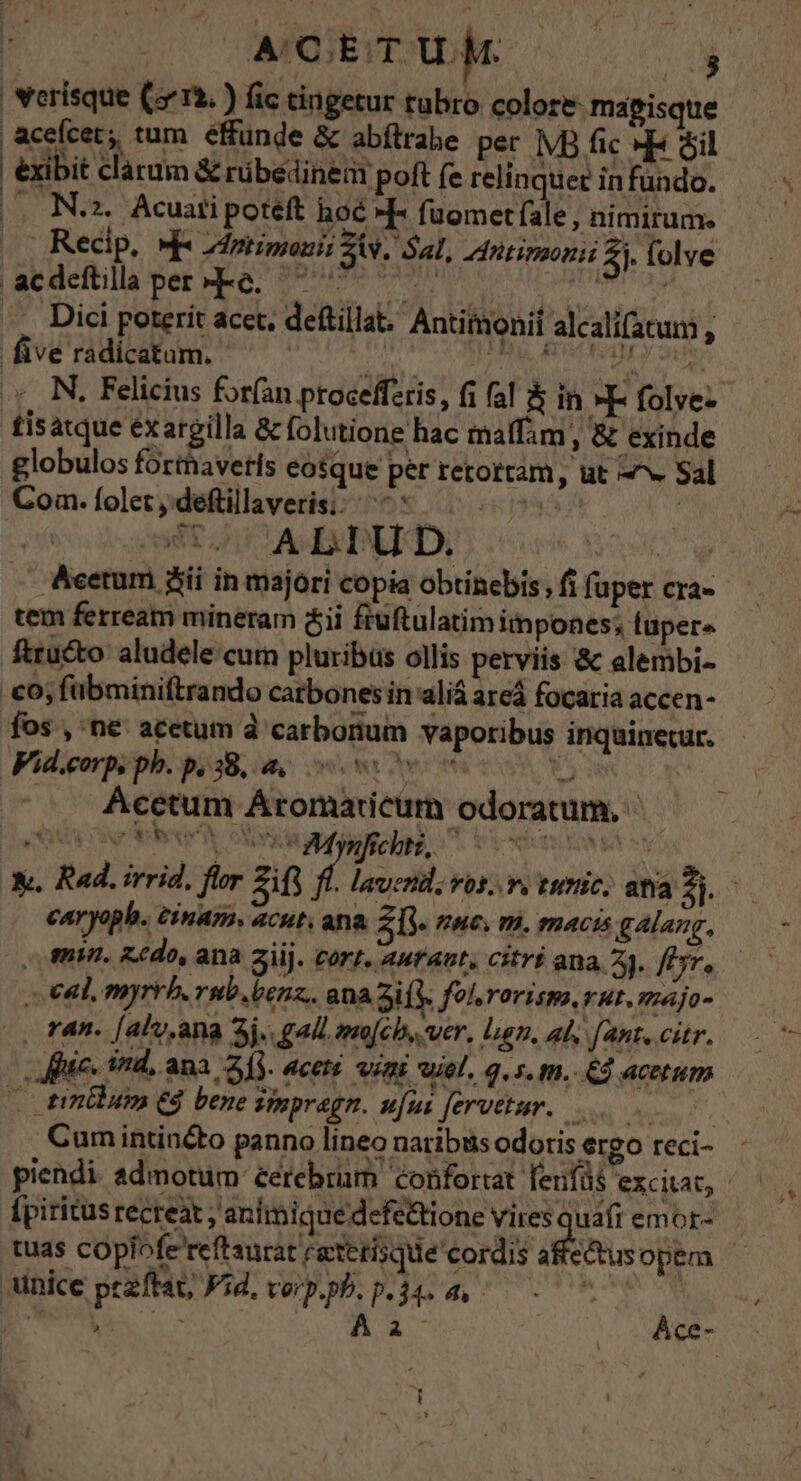erisque (513. ) fic cingetur tubro colore- mapisque aceícet, tum éffünde &amp; abíltrabe per |VB fic «HE Sil xibit clarum &amp; rübeédinem poft fe relinquer in fundo. (o Naz. Acuatipoteft hoé -IF fuometfale, nimirum. |. Recip. »- Ziptimonii Ziv. Sal, dntimoni 2. folve acdeftillaper-Re. ^ ^^^ Ar scade -.. Dici poterit acet, deftillat, Antimonif alcalifatum , five radicatam. a Adis S b d .;, N. Felicius forfan procefferis, fi fal 5 in »E- folve- tisatque exargilla &amp; folutione hac maffam , &amp; exinde globulos forthavetls eosque per retotram, ut «v Sal Com. folet y deftillaveris;/^* 0 ! ode E AMERBETD, s Acetum jii in majori copia obtinebis , fi fuper cra- tem ferream mineram ii fiüftulatim impones; fupers ftru&amp;to aludelecum pluribüs ollis perviis &amp; alembi- co; fübminiftrando catbones in aliá areá focaria accen- fos , ne acetum à carborium vaporibus inquinecur. Fid.corp. ph. p, 38, a. vos M Acetum Aromaricum odoratum. vv ripa i esi caryoph. éinam. acut. ana ZI we. m. macis galang, |o min. Z£do, ana ajij. cort. autant; citri ana 2). fr. al, myrrb. vub.benz.. ana 3i ( fol rorism. rut. majo- |. ran. [aly.ana 3j. gall.mo[ch,. ver, len, al, fant. citr. fic. ind, ana 2]. aceté vini wiel, q.s. m. € acetum — inilutm Cd bene Vinpragn. ufus feretur... | Cum intinéto panno lineo naribus odoris ergo reci- piendi admotum cerebrum confortat fenfüs exci, [piritus recreat ; animique defe&amp;tione Mogb tag emor- tuas copiofe reftaurat teterisque' cordis aftectus opem