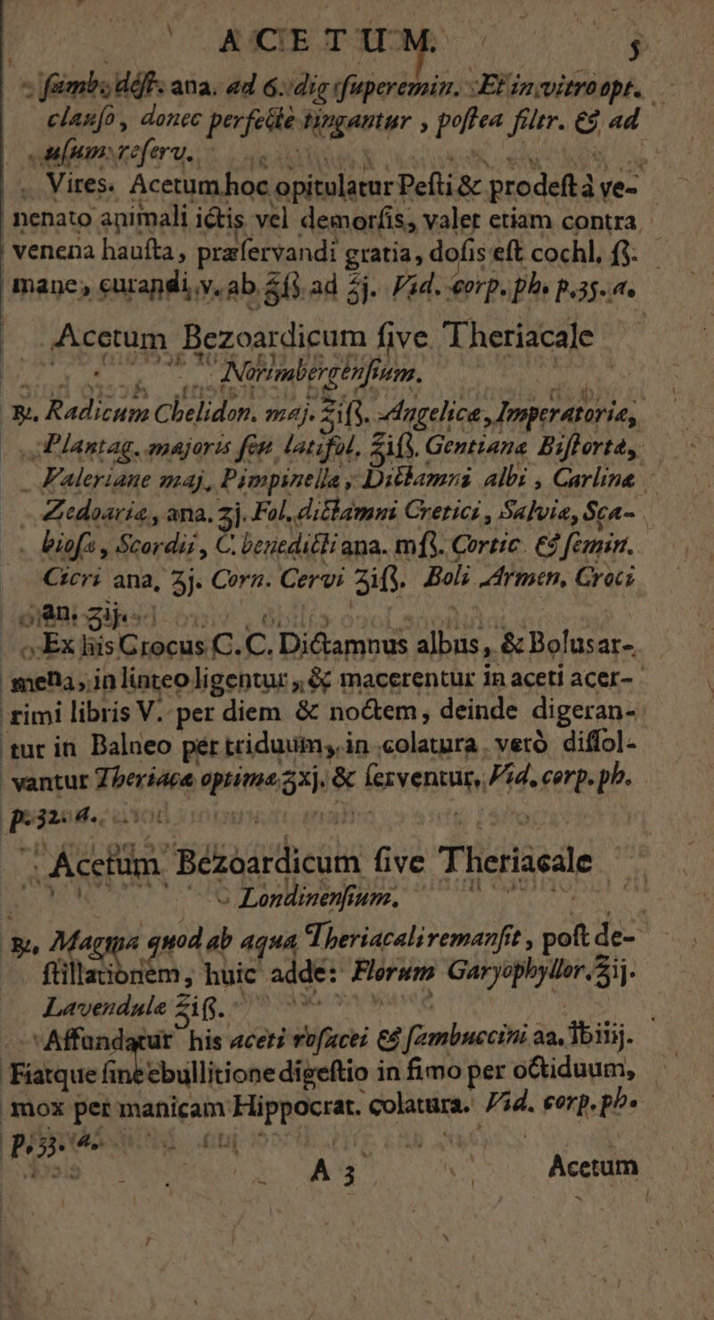 | CSMCTEUT EOM 0$ « fambs df. ana. ad 6.:dig rfuperemin. Etin witroopt. — clau[o, donec perfedle tingantur , poflea fültr. €9 ad | | uf nan vreferu. i ADTQUA A . S NE ep S ME |. Vires. Acetum hoc opitulatur Pefti &amp; prodeftà ye- nenato animali ictis vel demorfis; valer etiam contra, | venena haufta , prafervandi gratia, dofis eft cochl, f$. mane; eurandi.v. ab. 2f) ad 2j. Pid. erp. pls p.35. a. |. Acetum Bezoardicum five. 'Theriacale 5»ETUGSX.BEDn ptos TM ^ ANürmbercenfinm. JI 3i. iM ES $1 5 [i Q9 IN 4. . mu A3 g m .&amp;, Radicum Cbelidon. maj. 2i fs. dugelice , Imperatorie, AP lantag. emajoris fep latifal, ifs. Gentiana. Biffort dy Faleriane maj, P impinella ; Ditlamnsi albi , Carline - Zedoaria,, ana. 2j. Fol, diclammi Crerici , Salvia, Sca- . biofz , Scordii , C. beueditli ana. mfi. Cortic. €4 feunin. Cicri ana, 3j. Cora. Cervi zig. Boli Armen, Croci J Ex hiis Grocus C. C. Dictamuus albus , &amp; Bolusar-. mela, inlinteo ligentur ,&amp; macerentur in aceti acer- - £imi libris V. per diem &amp; no&amp;em, deinde digeran- tur in. Balneo per triduum; in .colatnra | verà diffol- vantur Zberiaca optima 2xj. &amp; lezventur, Pad. corp. pb. | p6325., 06 0o 94m c ralhàr ' Acetum. Béezoardicum five Theriacale | , [ i . , p v » Londinenfium. deo EA, Magia quod ab Aqua Theriacali remanfrt , pot de- flillaionem, huic adde: Flerwm Garyephyller. 21. Lavendnle Zi. Mit vd aes cv Weed nguoi,  Affandatut his acer? rofacei &amp;&amp; fambuecini aa, lbiiij. Fáatque án ebullitione digeftio in fimo per o&amp;tiduum, mox per manicam Hippocrat. colatura. id. eorp, p^» P5 dn (UEM Ui «^» - A4 — ^. Aci -