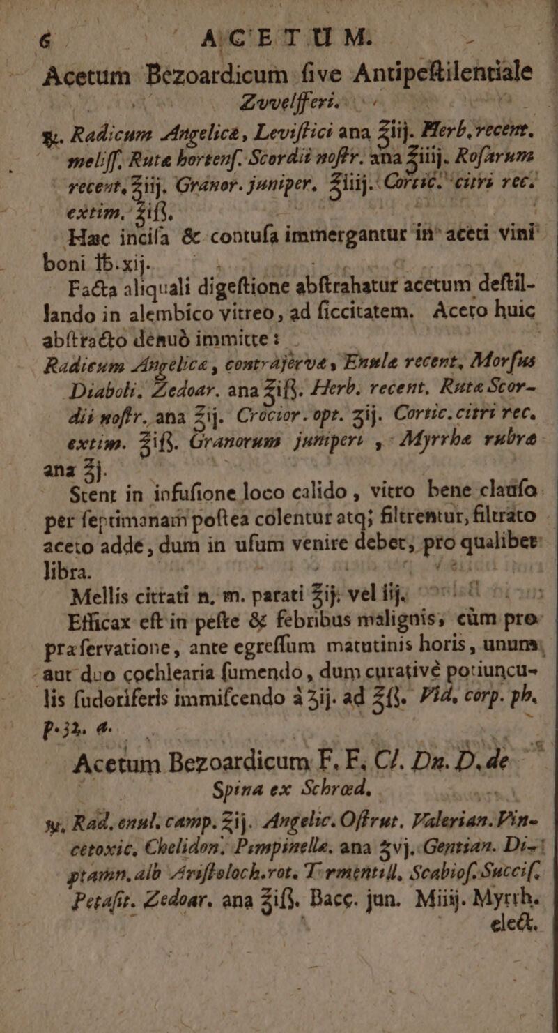 Acetum Bézoardicum five Antipeftilentiale bv 2 Zwelfferi. sco SR nem va 1 1 —— meliff. Ruta bortenf. Scordii moflv. ana Ziiij. Rof/arum - receut, ur Granor. juniper, Aij. CorziC. cirra vec. extim. if. Nu Bi V Bt Hac incila &amp; contuía immergantur in^ aceti vini boni Ib.xij. wr do | Facta aliquali digeftione abftrahatur acetum deftil- lando in alembíco vitreo, ad ficcitatem. Acero huic . abítracto demuó immitte: - ' Radieum Angelica , contrajévue y Enmle vecent, Mor fus Diaboli. LANE: ana Zifj. Herb. recent, Ruta Scor- dii woftr. ana Zij. Crocior. opr. zij. Cortic. citri vec. extin. Sif. Granorum | jumper , Myrrha rubra dd e Stent in iofufione loco calido , vitro bene cladfo. per feptimanai poftea colentur atq; filtrentur, filrato aceto adde , dum in ufum venire debet, pro quilibet: libra. - ) n Velidd ii Mellis citati n, m. parati Zij; veliij; ^70 005 Etficax eft in pefte &amp; febribus malignis; eüm pro. prafervatione, ante egreffum matutinis horis , ununs; - aut duo cochlearia fümendo , dum curativé potiuncu- lis fudoriferis immifcendo à 3ij. ad 2(y. 754. corp. pb. pO 2 | Spina ex Schrod., ivt y, Rad, enul. camp. Zi. Angelic. Offrut. Valerian. Vin- cetoxic, Chelidon, Pimpinelle, ana $vj.-Gentsan. Di- ptamn. alb /viffeloch.rot. T-rmentill, Scabiof-.Succi(. Petafit. Zedoar. ana Zify. Bace. jun. Miiij. Myrth. elcá.