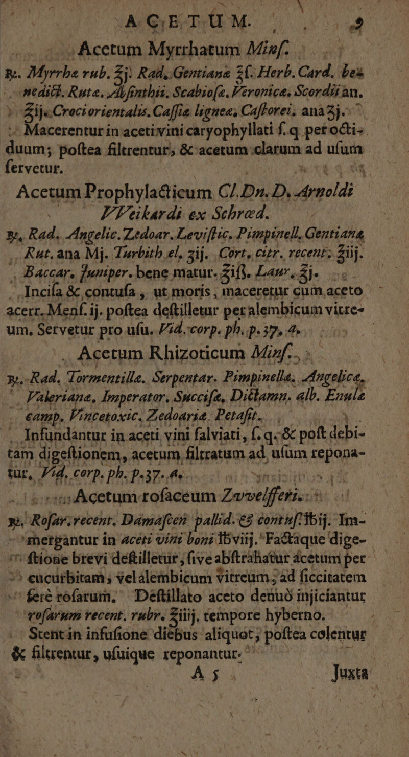 ; Acetum Myrrhatum Misf. |... E. RR rub. 2j : Rad, Gentians Z0. Herb. Card. Lex |o titdick. Rute. Ab fenthis. Scabio[a. Veronica, Scordii an. »Sij«Crociorientalis. Caffe. ljgnea, Caflorei. ana3j.- Macerentur in acetivini caryophyllati f.q peroci-. Bins poftea filurentur, &amp; acetum clarum ad ufura fervetut. Acetum Prophyladicum Cl Dn. D. meli - . FFeikardi ex Schrad. xi, Rad. Zngelic. Zedoar. Levi[ne, Pimpinell, Gentiana, ,. Aut. ana Mj. Turbitb el. 3ij. | Cort, citr. recent. Ziij. » Baccar, funtper. bene matur. ES Laur, E Incifa &amp; contufa ,. ut moris , imaceretur cum aceto acerz, Menf.i ij. poftea deftilletur peralembicum vitre- um, Setvetur pro ufu, Pid. corp. ph. p. 37, 2. : , Acetum Rhizoticum Min... : »n -Rad. rapi Serpentar. Prmpinella. Angelica : . Faleriane, Tniperator, Succifa, Diclamn. «lb. VI, .€amp. Pincetoxic. Zedoaria. Petafit. ; . Infundantur in aceti vini falviati,, f.q. &amp; poft UE tam digeflionem,. acetum. filtratum ad, ufum repona- tur, Vid, Corp. ph. p.37. p | s: Acetum rofaceum Zorselfetiscó N. Ruf Yecent. Damefcen pallid. e$ vane: lIm- - ^metpantur in aceti vizi boni viij. Fa&amp;taque dige- ^ ftione brevi defilletür , five abftrahatur dcetum per /^ eucutbitam; velalembicum Vitreum ; àd ficcitatem feré tofarum, ^ Deftillato aceto debui injiciantur rofarum vecent. rubr. Ziiij. tempore hybetno. | &amp; üiltrentar, ufuique reponantur. * A5. oJjuxao