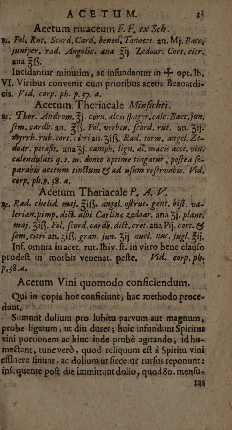 (uv a Acetum rutacéum FE.F,exSch.. y, Fol, Rut, Scord, Card, bened, Tanaeet. an. Mj. Bace; | juntper, vad. Angelic. ana. £ij. Zedoar. Cort, cir, ana 2íy.- ad b. OM P / VI. Viribus convenit cum prioribus acetis Bezoardi- cis. id. corp. pb. p.37. a. ; Jt | Acetum 'Theriacale Mizfichti. y. Ther. Atdrom. j cora. alcis Jpagyr. calc: Bacc.jun; | fem. cardo: an. 20. Fol, verben. [cord, vut. an. ij: j fite Cort. «&amp;trian. ais. Rad. torm, angel. Ze- dor. petafir. ana 2j. campb, lien. AL. ?nácis acet. Vis. calendulati q. t. an. donee optime tingatur , poflea fe- | parabus acetum tintlum 65 ad. u[num vefirvabis. Vid, carp, ph. 38. 4. fj | ü : í , S -* . Acetum Thoriacale P, 477. | y». Rad. chelid. maj. ifj. angel. offrut« gent. bio. va lerian.pimp. dicá. albi Carline zedoar. ana 2j. plant; Sj. 5A. Fol, fcord.cardb. ditt, cret.anaPi. cort. e$ fem. curi an. zifl, gram. jum. Sij mucl. um. jul. 2ij. - Inf. omnia inacet. rut. Tbiy. ft. in vitro bene claufo prodeft in. morbis venenat. pefte, — d. corp. pl p.39. 2 T n Vj P A ie Acetam Vini quomodo conficiendum. . -. Qui in copia hoc conficiunt; hac methodo proce- - Sumunt dolium pro lubitu parvum aut magnum; probe ligarum , ut diu durer; huic infunduntSpiritus vini portionem ac hinc-inde probà agitando; id hu-: mectant, tunc veró, quod reliquum eft à Spiritu vini effluere finuat , ac dolium üt ficcecür rurfus reponunt: infcquente poft die immittunt dolio, quod $o. menfüs. NT Js e