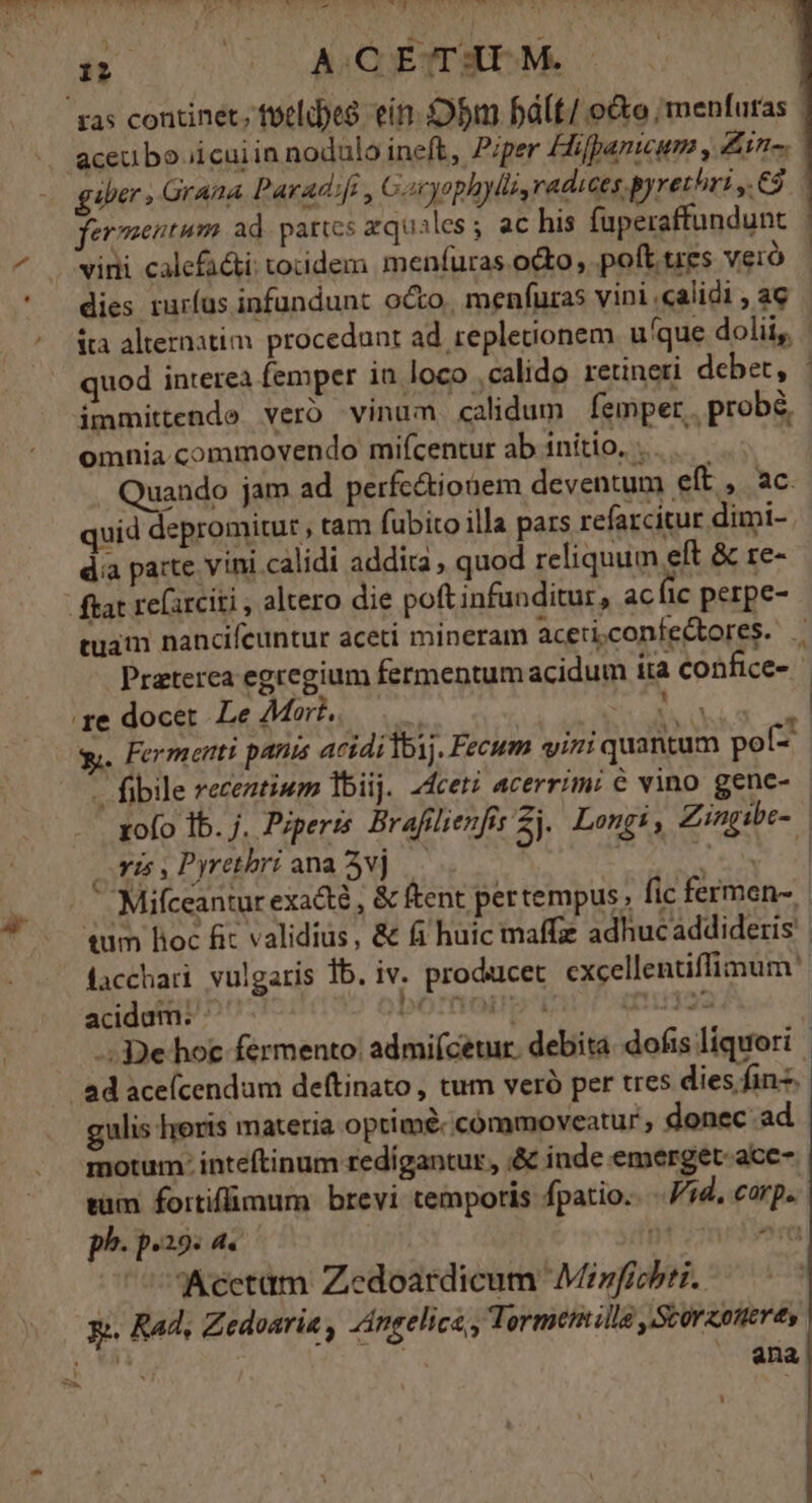 ras continet; fotldyes. ein. bm Pbált/ edo, menfuras | aceu bo ii cui in nodulo ineft, Piper Hifpanicum , in. gabe Grana Paradifi, Garyophylli radices pyrethri y. 63 fermentum ad. partes zquailes; ac his faperaffundunt vini calefadi tocidem menfuras octo, poft tres vero dies rurfus infundunt octo, menfuras vini calidi , ac ita alternatim procedant ad. repletionem. u'que doli, quod interea femper in loco ,calido retineri debet, - dmmittende vero vinum calidum femper. probé omnia commovendo mifcentur ab initio. .. Quando jam ad perfcé&amp;tionem deventum elt »., aC quid depromitur , tam fubito illa pars refarcitur dimi-. dia parte vini.calidi addita , quod reliquum eft &amp; re- | ftat re(arciti , altero die poft infunditur, ac fic perpe- tuam nancifeuntur aceti mineram aceticonfectores. . Praterca egregium fermentumacidum íta confice- ge docet Le Mort, i. | e pn : y. Fermenti pania acididbij. Fecum vini quantum poí- - fibile receztiwm lbiij. 24ceti acerrim: € vino gene- zofo Ib. j. Pzperis. Brafilienfis Zj.. Long, Zingibe- Yi Pyrethri ana2vj . Y : Mifceantur exacte , &amp; ftent pertempus; fic fermen- tum Boc fit validius, &amp; fi huic maffz adhucaddideris facchari vulgaris 1b. iv. producer. excellentiffimum' acidum: ^ ) bomo gui -: De hoc fermento: admi(cetur. debita. dofis liquori - ad aceícendam deftinato , tum veró per tres dies fin. gulis horis m ateria optimé- cómmoveatur ; donec ad motum: inteftinum redigantur, ;&amp; inde emerget- acc- tum fortiflimum brevi temporis fpatio.. ..//d, corp. ph. p.29: P 1 ^n Acctüm Zedoardicum Minfichti. y». Rad, Zedoaria , Angelica, Tormenmlla ,Scorzoneres nc ana